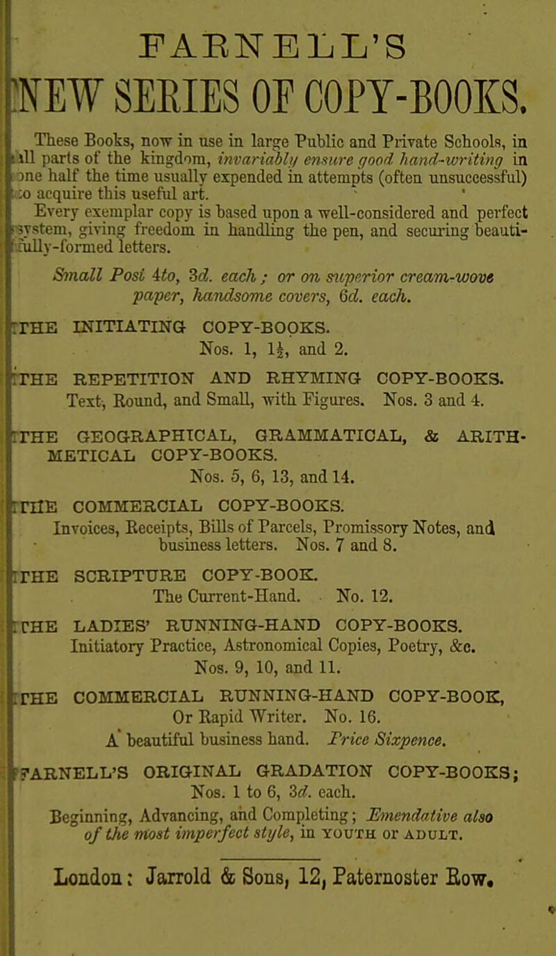 FAENBLL'S tNE¥ SEEIES OF COPY-BOOKS. These Books, now in use in large Public and Private Schools, in ihll parts of the kingdom, invanabh/ ensure good hand-writing in jone half the time usually expended in attempts (often unsuccessful) ;o acquire this useful art. Every exemplar copy is based upon a well-considered and perfect psystem, giving freedom in handling the pen, and securing beauti- tfully-formed letters. Small Post 4to, 3d. each ; or on superior cream-wove paper, handsome covers, 6d. each. riHE INITIATING COPY-BOOKS. Nos. 1, 1|, and 2. ITHE REPETITION AND RHYMING COPY-BOOKS. Text, Round, and Small, with Figures. Nos. 3 and 4. rrSE GEOGRAPHICAL, GRAMMATICAL, & ARITH- METICAL COPY-BOOKS. Nos. 5, 6, 13, and 14. rrilE COMMERCIAL COPY-BOOKS. Invoices, Eeceipts, BiUs of Parcels, Promissory Notes, and business letters. Nos. 7 and 8. rrHE SCRIPTURE COPY-BOOBL The Current-Hand. No. 12, rCHE LADIES' RUNNING-HAND COPY-BOOKS. Initiatory Practice, Astronomical Copies, Poeti-y, &c. Nos. 9, 10, and 11. BTHE COMMERCIAL RUNNING-HAND COPY-BOOK, Or Rapid Writer. No. 16. a beautiful business hand. Frice Sixpence. F^ARNELL'S ORIGINAL GRADATION COPY-BOOKS; Nos. 1 to 6, M. each. Beginning, Advancing, and Completing; Emendative also of tJie most imperfect style, in youth or adult.