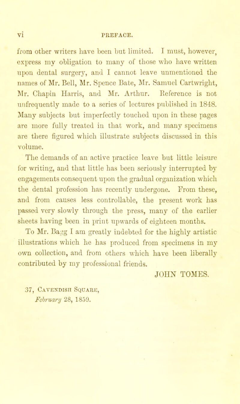 from other writers have been hut limited. I must, however, c.vpress my obligation to many of those who have written ui3on dental surgery, and I cannot leave uumentioned the names of Mr. Bell, Mr. Spence Bate, Mr. Samuel Cartwright, Jlr. Chapin Harris, and Mr. Arthur. Reference is not unfrequently made to a scries of lectures published in 1848. Many subjects but imperfectly touched u])on in these pages are more fully treated in that work, and many specimens are tliere figured which illustrate subjects discussed in this volume. The demands of an active practice leave but little leisure for writing, and that little has been seriously interrupted by engagements consequent upon the gradual organization which the dental profession has recently undergone. From these, and from causes less controllable, the present work has passed very slowly through the press, many of the earlier sheets having been in print upwards of eighteen months. To Mr. Bagg I am greatly indebted for the highly artistic illustrations which he has produced from .specimens in mj- own collection, and from others which have been liberally contributed by my professional friends. JOHN TOMES. 37, Cavendisu Square, February 28, 1859.