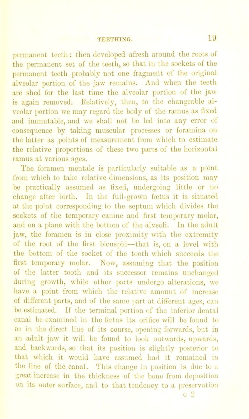 permanent teeth: then developed afresh around the roots ol' tlie permanent set of the teeth, so that in the sockets ol the permanent teeth probably not one fragment of the original alveolar portion of the jaw remains. And when the teeth are shed for the last time the alveolar portion of the jaw is again removed. Eelatively, then, to the changeable al- veolar portion we may regard the body of the ramus as fixed and immutable, and we shall not be led into any error of consequence by taking muscular processes or foramina on the latter as points of measurement from which to estimate the relative proportions of these two parts of the horizontal ramus at various ages. The foramen mentale is particularly suitable as a point from which to take relative dimensions, as its position may be practically assumed as fixed, undergoing little or no change after birth. In the full-grown foetus it is situatctl at the po'ut corresponding to the .septum which divides the sockets of the temporary canine and first temporary molar, and on a plane with the bottom of the alveoli. In the adult jaw, the foramen is in close proximity with the extremity of the root of the first bicuspid—that is, on a level with the bottom of the socket of the tooth which succeeds the first temporary molar. Now, a.ssuming that the position of the latter tooth and its successor remains unchanged during grow’th, while other parts undergo alterations, we have a point from which the relative amount of increase of diO'erent parts, and of the same part at different age.s, can be estimated. If the terminal portion of the inferior dental canal be examined in the fadus its orifice will be found to Oe in the direct line of its course, opening forwards, but in an adult jaw it will be found to look outw'ards, ujnvards, and backwards, so that its position is slightly posterior to that which it would have a.ssumcd had it remained in the line of the canal. This change in position is due to a great increase in the thickness of the bone from deposition on its outer surface, ami to that tendency to a ['reservation