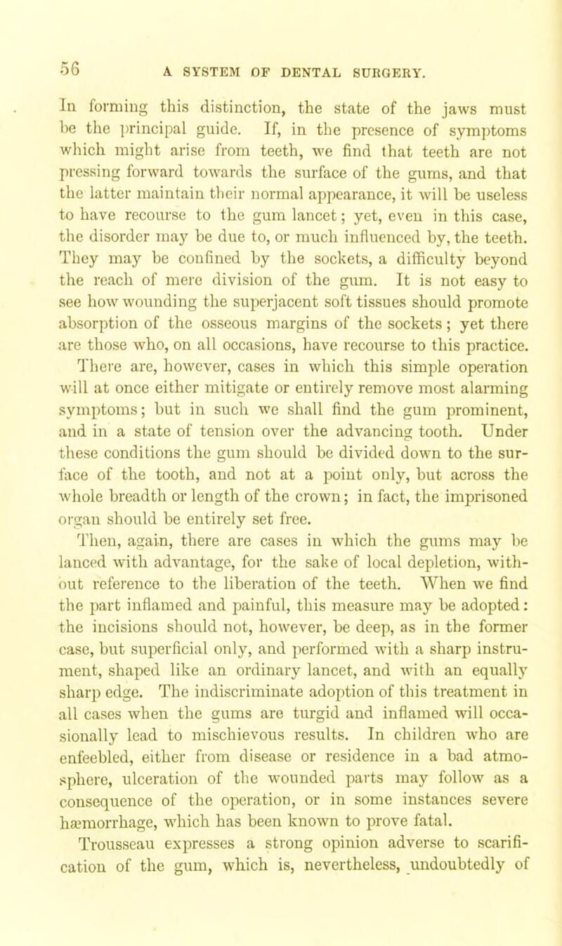 In forming this distinction, the state of the jaws must be the ])rincipal guide. If, in the presence of symptoms which might arise from teeth, we find that teeth are not pressing forward towards the surface of the gums, and that the latter maintain their normal appearance, it will he useless to have recourse to the gum lancet; yet, even in this case, the disorder may be due to, or much influenced by, the teeth. They may be confined by the sockets, a difficulty beyond the reach of mere division of the gum. It is not easy to see how wounding the superjacent soft tissues should promote absorption of the osseous margins of the sockets; yet there are those who, on all occasions, have recourse to this practice. There are, however, cases in which this simple operation will at once either mitigate or entirely remove most alarming symptoms; but in such we shall find the gum prominent, and in a state of tension over the advancing tooth. Under these conditions the gum should be divided down to the sur- face of the tooth, and not at a point only, but across the whole breadth or length of the crown; in fact, the imprisoned organ should be entirely set free. Then, again, there are cases in which the gums may be lanced with advantage, for the sake of local depletion, with- out reference to the liberation of the teeth. When we find the part inflamed and painful, this measure may be adopted: the incisions should not, however, be deep, as in the former case, but superficial only, and performed with a sharp instru- ment, shaped like an ordinary lancet, and with an equallj' sharp edge. The indiscriminate adoption of this treatment in all cases when the gums are turgid and inflamed will occa- sionally lead to mischievous results. In children who are enfeebled, either from disease or residence in a bad atmo- sphere, ulceration of the wounded jDarts may follow as a consequence of the operation, or in some instances severe hannorrhage, which has been known to prove fatal. Trousseau expresses a strong opinion adverse to scarifi- cation of the gum, which is, nevertheless, undoubtedly of