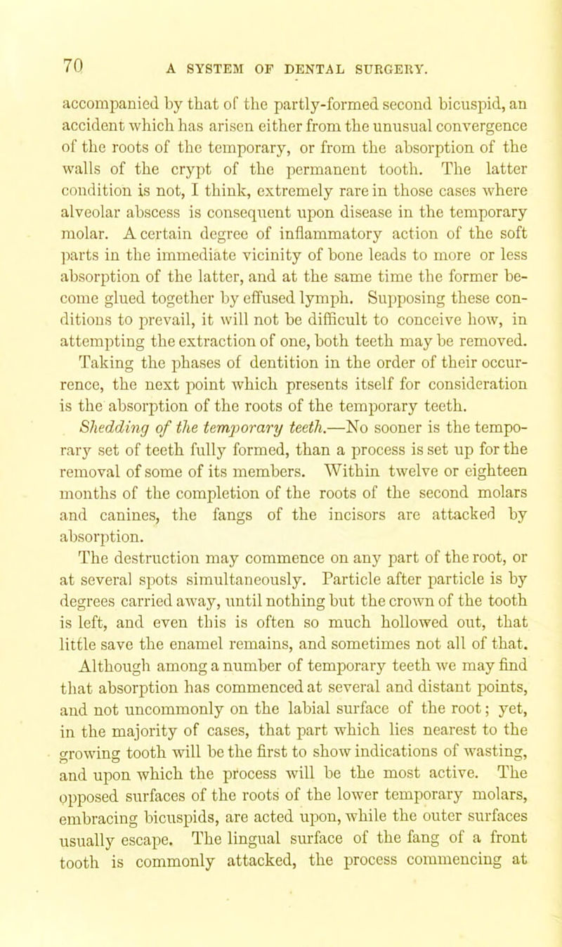 accompanied by that of the partly-formed second bicuspid, an accident which has arisen either from the unusual convergence of the roots of the temporary, or from the absorption of the walls of the crypt of the permanent tooth. The latter condition is not, I think, extremely rare in those cases where alveolar abscess is consequent upon disease in the temporary molar. A certain degree of inflammatory action of the soft ]iarts in the immediate vicinity of hone leads to more or less absorption of the latter, and at the same time the former be- come glued together by effused lymph. Supposing these con- ditions to prevail, it will not be difficult to conceive how, in attempting the extraction of one, both teeth may be removed. Taking the phases of dentition in the order of their occur- rence, the next point which presents itself for consideration is the absorption of the roots of the temporary teeth. Shedding of the temporary teeth.—No sooner is the tempo- rarj'' set of teeth fully formed, than a process is set up for the removal of some of its members. Within twelve or eighteen months of the completion of the roots of the second molars and canines, the fangs of the incisors are attacked by absorption. The destruction may commence on any part of the root, or at several spots simultaneously. Particle after particle is by degrees carried away, imtil nothing but the crown of the tooth is left, and even this is often so much hollowed out, that little save the enamel remains, and sometimes not all of that. Although among a number of temiDorary teeth we may find that absorption has commenced at several and distant points, and not uncommonly on the labial surface of the root; yet, in the majority of cases, that part which lies nearest to the growing tooth will be the first to show indications of wasting, and upon which the process will be the most active. The opposed surfaces of the roots of the lower temporary molars, embracing bicuspids, are acted upon, while the outer surfaces usually escape. The lingual surface of the fang of a front tooth is commonly attacked, the process commencing at