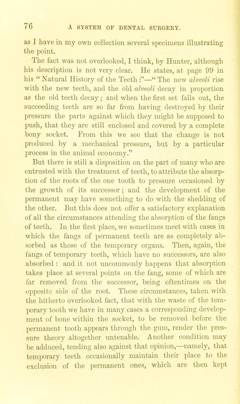 as I have in my own collection several specimens illustrating the point. The fact was not overlooked, I think, by Hunter, although his description is not very clear. He states, at page 99 in his “ Natural History of the Teeth—“ The new alveoli rise with the new teeth, and the old alveoli decay in proportion as the old teeth decay; and when the first set falls out, the succeeding teeth are so far from having destroyed by their pressure the parts against which they might be supposed to push, that they are still enclosed and covered by a complete bony socket. From this we see that the change is not produced by a mechanical pressure, but by a particular process in the animal economy.” But there is still a disposition on the part of many who are entrusted with the treatment of teeth, to attribute the absorp- tion of the roots of the one tooth to pressure occasioned by the growth of its successor; and the development of the permanent may have something to do with the shedding of the other. But this does not offer a satisfactory explanation of all the circumstances attending the absorption of the fangs of teeth. In the first place, we sometimes meet with cases in which the fangs of permanent teeth are as completely ab- sorbed as those of the temporary organs. Then, again, the tangs of temporary teeth, which have no successors, are also absorbed : and it not uncommonly happens that absorption takes place at several points on the fang, some of which are far removed from the successor, being oftentimes on the opposite side of the root. These circmnstances, taken wdth the hitherto overlooked fact, that with the waste of the tem- porary tooth we have in many cases a corresponding develop- ment of bone within the socket, to be removed before the permanent tooth appears through the gum, render the pres- sure theory altogether untenable. Another condition may be adduced, tending also against that opinion,—namely, that temporary teeth occasionally maintain their place to the exclusion of the permanent ones, which are then kept