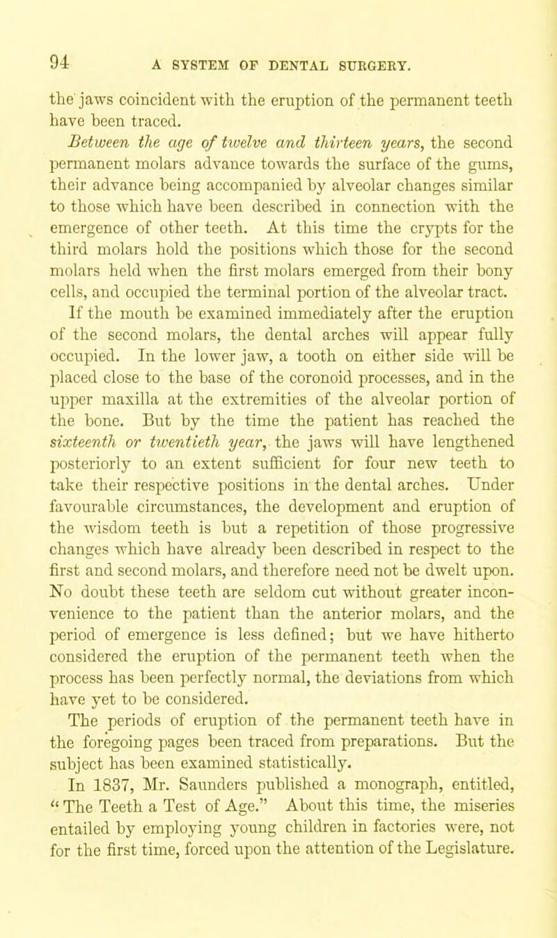 the jaws coincident with the eruption of the permanent teeth have been traced. Between the age of twelve and thirteen years, the second pennanent molars advance towards the surface of the gums, their advance being accompanied by alveolar changes similar to those which have been described in connection with the emergence of other teeth. At this time the crypts for the third molars hold the positions which those for the second molars held when the first molars emerged from their bony cells, and occupied the tenninal portion of the alveolar tract. If the mouth be examined immediately after the eruption of the second molars, the dental arches will appear fully occupied. In the lower jaw, a tooth on either side will be placed close to the base of the coronoid processes, and in the upper maxilla at the extremities of the alveolar portion of the bone. But by the time the patient has reached the sixteenth or twentieth year, the jaws will have lengthened posteriorly to an extent sufficient for four new teeth to take their respective positions in the dental arches. Under favourable circumstances, the development and eruption of the wisdom teeth is but a repetition of those progressive changes which have already been described in respect to the first and second molars, and therefore need not be dwelt upon. No doubt these teeth are seldom cut without greater incon- venience to the patient than the anterior molars, and the period of emergence is less defined; but we have hitherto considered the eruption of the permanent teeth when the process has been perfectly normal, the deviations from which have yet to be considered. The periods of eruption of the permanent teeth have in the foregoing pages been traced from preparations. But the subject has been examined statistically. In 1837, Mr. Saunders published a monograph, entitled. The Teeth a Test of Age.” About this time, the miseries entailed by employing young children in factories were, not for the first time, forced upon the attention of the Legislature.