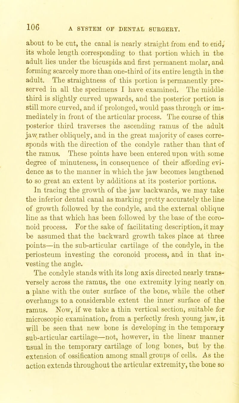 about to be cut, the canal is nearly straight from end to end, its whole length corresponding to that portion which in the adult lies under the bicuspids and first pennanent molar, and forming scarcely more than one-third of its entire length in the adult. The straightness of this portion is permanently pre- served in all the specimens I have examined. The middle third is slightly curved upwards, and the posterior portion is still more curved, and if prolonged, would pass through or im- mediately in front of the articular process. The course of this posterior third traverses the ascending ramus of the adult jaw. rather obliquely, and in the great majority of cases corre- sponds with the direction of the condyle rather than that of the ramus. These points have been entered upon with some degree of minuteness, in consequence of their affording evi- dence as to the manner in which the jaw becomes lengthened to so great an extent by additions at its posterior portions. In tracing the growth of the jaw backwards, we may take the inferior dental canal as marking pretty accurately the line of growth followed by the condyle, and the external oblique line as that which has been followed by the base of the coro- noid process. For the sake of facilitating description, it may be assumed that the backward growth takes place at three points—in the sub-articular cartilage of the condyle, in the periosteum investing the coronoid process, and in that in- vesting the angle. The condyle stands with its long axis directed nearly trans- versely across the ramus, the one extremity lying nearly on a plane with the outer surface of the bone, while the other overhangs to a considerable extent the inner surface of the ramus. Now, if we take a thin vertical section, suitable for microscoj)ic examination, from a perfectly fresh young jaw, it will be seen that new bone is developing in the temporary sub-articular cartilage—not, however, in the linear manner usual in the temporary cartilage of long bones, but by the extension of ossification among small groups of cells. As the action extends throughout the articular extremity, the bone so