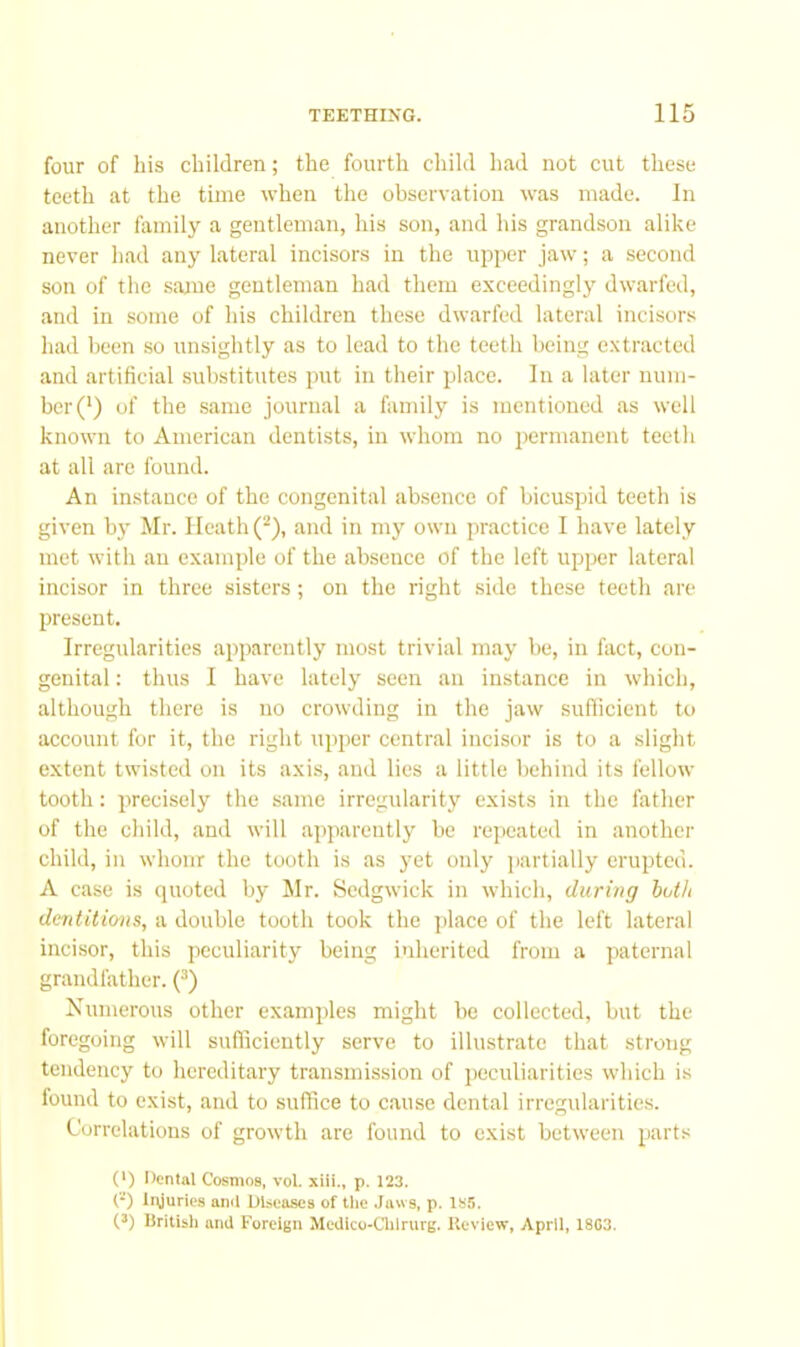 four of his children; the fourth child had not cut these teeth at the time when the observation was made. In another family a gentleman, his son, and his grandson alike never had any lateral incisors in the upper jaw; a second son of the same gentleman had them exceedingly dwarfed, and in some of his children these dwarfed lateral incisors had been so unsightly as to lead to the teeth being extracted and artificial substitutes put in their place. In a later num- ber (') of the same journal a family is mentioned as well known to American dentists, in whom no permanent tectli at all are found. An instance of the congenital absence of bicuspid teeth is given by Mr. Heath (^), and in mj’ own practice 1 have lately met with an example of the absence of the left upper lateral incisor in three sisters; on the right .side these teeth are present. Irregularities apparently most trivial may be, in fact, con- genital : thus I have lately seen an instance in which, although there is no crowding in the jaw sufticient to account for it, the right upper central incisor is to a slight extent twisted on its axis, and lies a little behind its fellow tooth: precisely the same irregularity exists in the father of the child, and will apparently be repeated in another child, in whom the tooth is as yet only partially erupted. A case is cjuoted by Mr. Sedgwick in which, during both dentitions, a double tooth took the place of the left lateral incisor, this peculiarity being inherited from a paternal grandfather. (^) Numerous other examples might bo collected, but the foregoing will sufficiently serve to illustrate that strong tendency to hereditary transmission of jieculiaritics which is lound to exist, and to suffice to cause dental irregularities. Correlations of growth are found to exist between parts 0) Dental Cosmos, vol. xiii., p. 123. (*) Injuries ami Diseases of tlie .Jaws, p. 1S5. (3) liritisli ami Foreign Medlco-Clilrurg. Review, April, 1803.