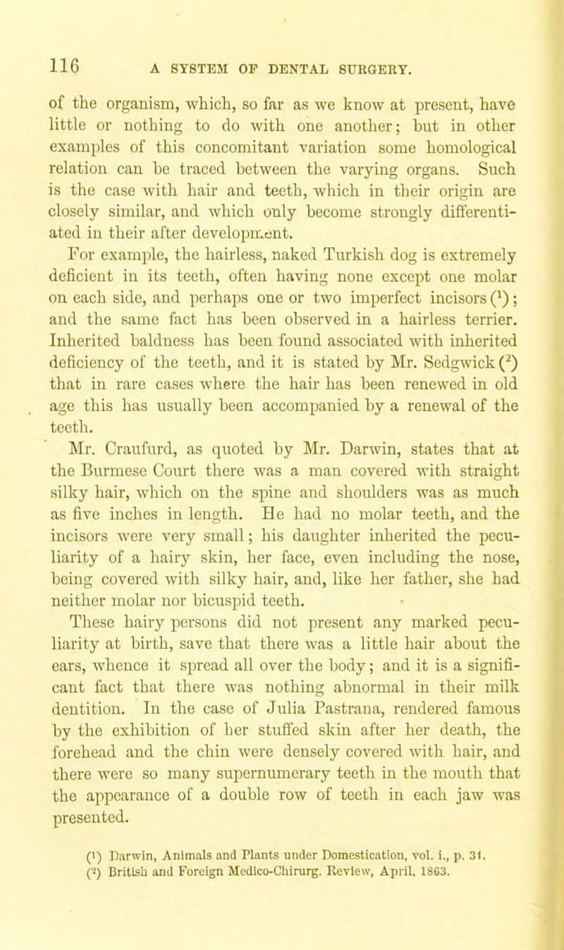 of the organism, which, so far as we know at present, have little or nothing to do with one another; but in other examples of this concomitant variation some homological relation can be traced between the varying organs. Such is the case with hair and teeth, which in their origin are closely similar, and which only become strongly differenti- ated in their after development. For example, the hairless, naked Turkish dog is extremely deficient in its teeth, often having none except one molar on each side, and perhaps one or two imperfect incisors Q); and the same fact has been observed in a hairless terrier. Inherited baldness has been found associated with inherited deficiency of the teeth, and it is stated by Mr. Sedgwick (^) that in rare cases where the hair has been renewed in old age this has usually been accompanied by a renewal of the teeth. Mr. Craufurd, as quoted by Mr. Darwin, states that at the Burmese Court there was a man covered with straight silky hair, which on the spine and shoulders was as much as five inches in length. He had no molar teeth, and the incisors were very small; his daughter inherited the pecu- liarity of a hairy skin, her face, even including the nose, being covered with silky hair, and, like her father, she had neither molar nor bicuspid teeth. These hairy persons did not present any marked pecu- liarity at birth, save that there was a little hair about the ears, whence it spread all over the body; and it is a signifi- cant fact that there was nothing abnormal in their milk dentition. In the case of Julia Pastrana, rendered famous by the exhibition of her stuffed skin after her death, the forehead and the chin were densely covered with hair, and there were so many supernumerary teeth in the mouth that the appearance of a double row of teeth in each jaw was presented. (>) Darwin, Animals and Plants under Domestication, vol. i., p. 31. ('<) British and Foreign Medlco-Chirurg. Review, April, 1803.