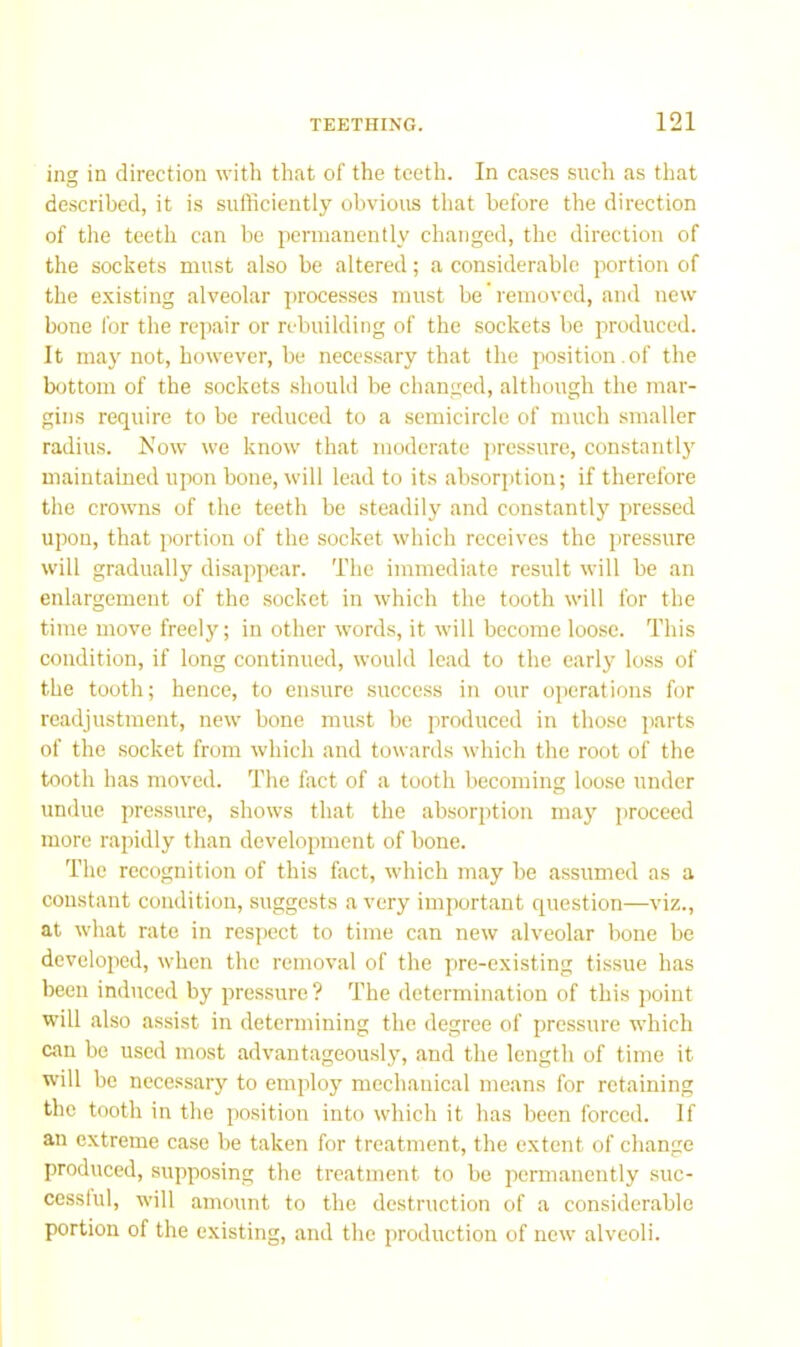 ing in direction with that of the teeth. In cases such as that described, it is sufficiently obvious that before the direction of the teeth can be permanently changed, the direction of the sockets must also be altered; a considerable portion of the e.visting alveolar processes must be removed, and new bone for the rejiair or rebuilding of the sockets be produced. It may not, however, be necessary that the position.of the bottom of the sockets .should be changed, although the mar- gins require to be reduced to a semicircle of much smaller radius. Now we know that moderate pressure, constantlj^ maintained upon bone, will lead to its absorption; if therefore the crowns of the teeth be steadily and constantly pressed upon, that portion of the socket which receives the pressure will gradually disappear. The immediate result will be an enlargement of the socket in which the tooth will for the time move freely; in other words, it will become loose. This condition, if long continued, would lead to the early loss of the tooth; hence, to ensure success in our ojjcrations for readjustment, new bone must be produced in those parts of the socket from which and towards which the root of the tooth has moved. The fact of a tooth becoming loose under undue pressure, shows that the absori)tion may proceed more rapidly than development of bone. The recognition of this fact, which may be assumed as a constant condition, suggests a very important question—viz., at what rate in respect to time can new alveolar bone be developed, when the removal of the pre-existing tis.sue has been induced by pressure? The determination of this point will also assist in determining the degree of pressure which can be used most advantageously, and the length of time it will be necessary to employ mechanical means for retaining the tooth in the position into which it has been forced. If an extreme case be taken for treatment, the extent of change produced, supposing the treatment to be permanently suc- cessful, will amount to the destruction of a considerable portion of the existing, and the production of new alveoli.