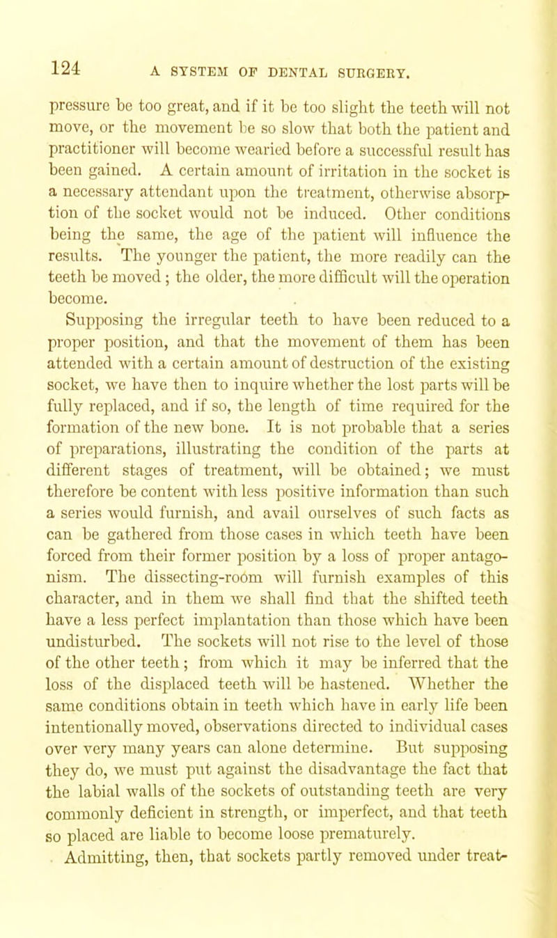 pressure be too great, and if it be too slight the teeth will not move, or the movement be so slow that both the patient and practitioner will become wearied before a successful result has been gained. A certain amount of irritation in the socket is a necessary attendant upon the treatment, otherwise absorp- tion of the socket would not be induced. Other conditions being the same, the age of the jiatient will influence the results. The younger the patient, the more readily can the teeth be moved; the older, the more difficult will the operation become. Suj)posing the irregular teeth to have been reduced to a proper position, and that the movement of them has been attended with a certain amount of destruction of the existing socket, we have then to inquire whether the lost parts will be fully reidaced, and if so, the length of time required for the formation of the new bone. It is not probable that a series of preparations, illustrating the condition of the parts at different stages of treatment, will be obtained; we must therefore be content with less positive information than such a series would furnish, and avail ourselves of such facts as can be gathered from those cases in which teeth have been forced from their former position by a loss of proper antago- nism. The dissecting-room will furnish examples of this character, and in them we shall find that the shifted teeth have a less perfect implantation than those which have been undisturbed. The sockets will not rise to the level of those of the other teeth ; from which it may be inferred that the loss of the displaced teeth will be hastened. Whether the same conditions obtain in teeth which have in early life been intentionally moved, observations directed to individual cases over very many years can alone determine. But supposing they do, we must put against the disadvantage the fact that the labial walls of the sockets of outstanding teeth are very commonly deficient in strength, or imperfect, and that teeth so placed are liable to become loose prematurely. Admitting, then, that sockets partly removed under treat-