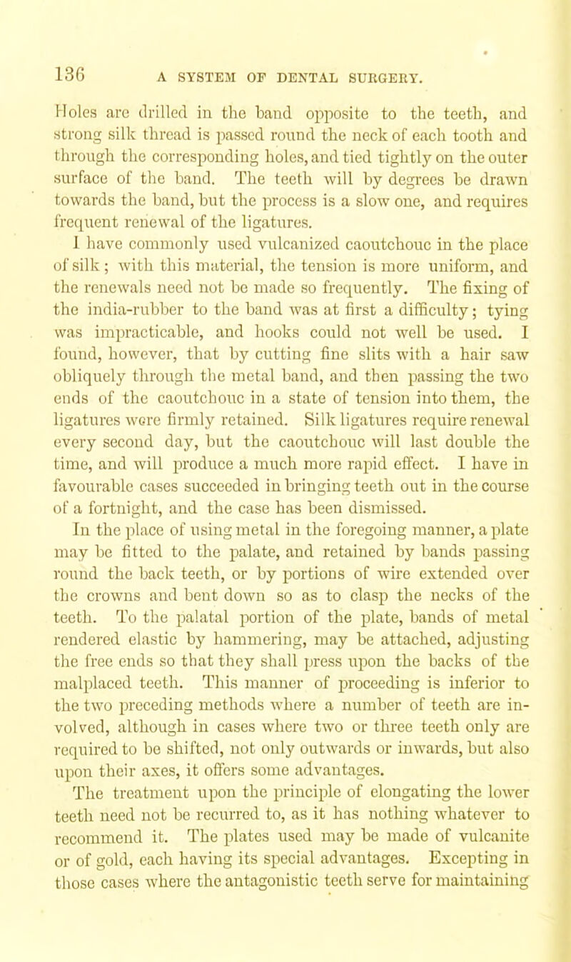 Holes are drilled in the band opposite to the teeth, and strong silk thread is passed round the neck of each tooth and through the corresponding holes, and tied tightly on the outer surface of the hand. The teeth will by degrees he drawn towards the band, hut the process is a slow one, and requires frequent renewal of the ligatures. 1 have commonly used vulcanized caoutchouc in the place of silk; with this material, the tension is more uniform, and the renewals need not he made so frequently. The fixing of the india-rubber to the band was at first a difficulty; tying was impracticable, and hooks could not well be used. I found, however, that by cutting fine slits with a hair saw obliquely through the metal hand, and then passing the two ends of the caoutchouc in a state of tension into them, the ligatures wore firmly retained. Silk ligatures require renewal every second day, but the caoutchouc will last double the time, and will produce a much more rajud effect. I have in favourable cases succeeded in bringing teeth out in the course of a fortnight, and the case has been dismissed. In the place of using metal in the foregoing manner, a plate may be fitted to the palate, and retained by bands passing round the back teeth, or by portions of wire extended over the crowns and bent down so as to clasp the necks of the teeth. To the palatal portion of the plate, bands of metal rendered elastic by hammering, may be attached, adjusting the free ends so that they shall press upon the backs of the malplaced teeth. This manner of proceeding is inferior to the two preceding methods where a number of teeth are in- volved, although in cases where two or three teeth only are required to be shifted, not only outwards or inwards, but also upon their axes, it offers some advantages. The treatment upon the principle of elongating the lower teeth need not be recurred to, as it has nothing whatever to recommend it. The plates used may be made of vulcanite or of gold, each having its special advantages. Excepting in those cases where the antagonistic teeth serve for maintaining