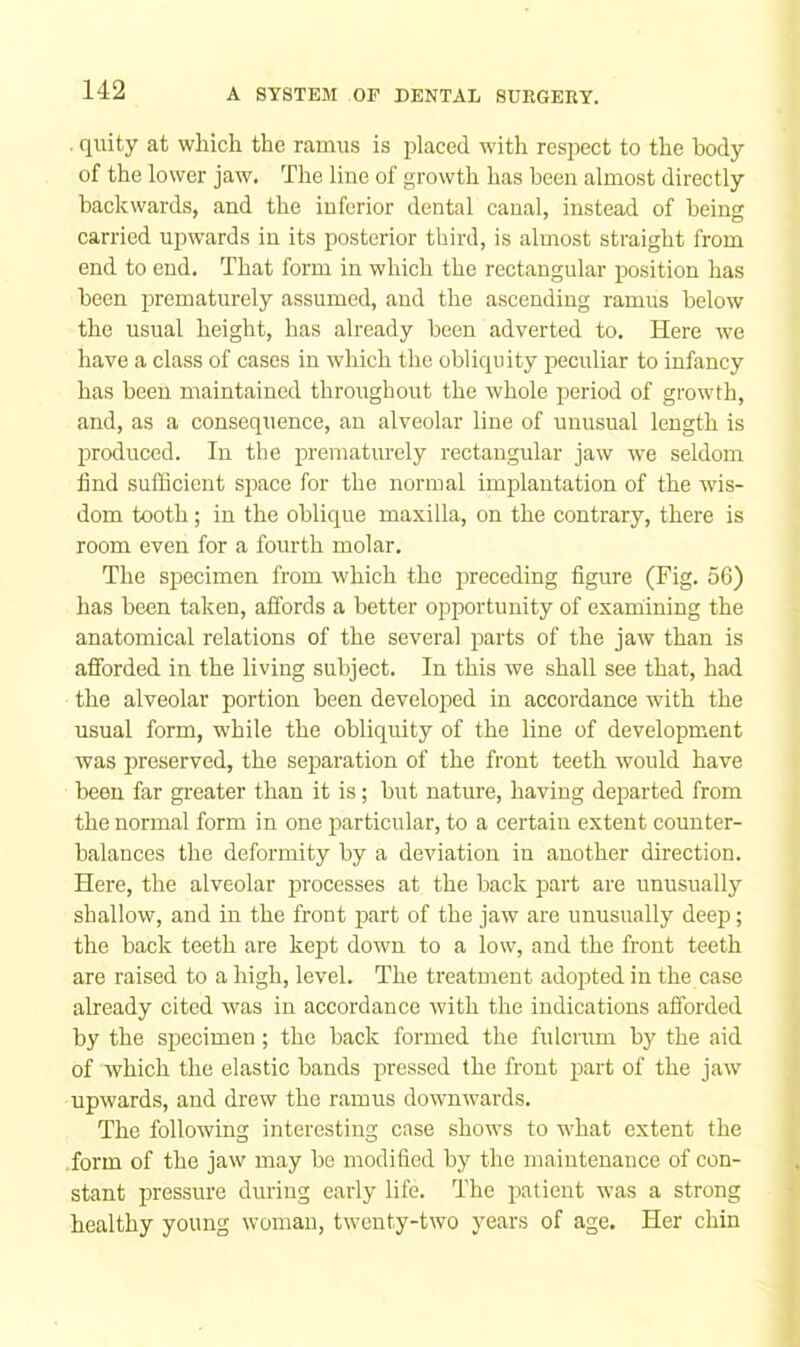 quity at which the ramus is placed with resjoect to the body of the lower jaw. The line of growth has been almost directly backwards, and the inferior dental canal, instead of being carried upwards in its posterior third, is almost straight from end to end. That form in which the rectangular position has been jirematurely assumed, and the ascending ramus below the usual height, has already been adverted to. Here we have a class of cases in which the obliquity peculiar to infancy has been maintained throughout the whole period of growth, and, as a consequence, an alveolar line of unusual length is produced. In the prematurely rectangular jaw we seldom find sufficient space for the normal implantation of the wis- dom tooth; in the oblique maxilla, on the contrary, there is room even for a fourth molar. The specimen from which the preceding figure (Fig. 56) has been taken, affords a better opportunity of examining the anatomical relations of the several parts of the jaw than is afforded in the living subject. In this we shall see that, had the alveolar portion been developed in accordance with the usual form, while the obliquity of the line of development was preserved, the separation of the front teeth would have been far greater than it is; but nature, having departed from the normal form in one particular, to a certain extent counter- balances the deformity by a deviation in another direction. Here, the alveolar processes at the back part are unusually shallow, and in the front part of the jaw are unusually deep; the back teeth are kept down to a low, and the front teeth are raised to a high, level. The treatment adopted in the ease already cited was in accordance with the indications afforded by the specimen; the back formed the fulcrum by the aid of which the elastic bands pressed the front part of the jaw upwards, and drew the r.amus downwards. The following interesting case shows to what extent the form of the jaw may be modified by the maintenance of con- stant pressure during early life. The patient was a strong healthy young woman, twenty-two years of age. Her chin