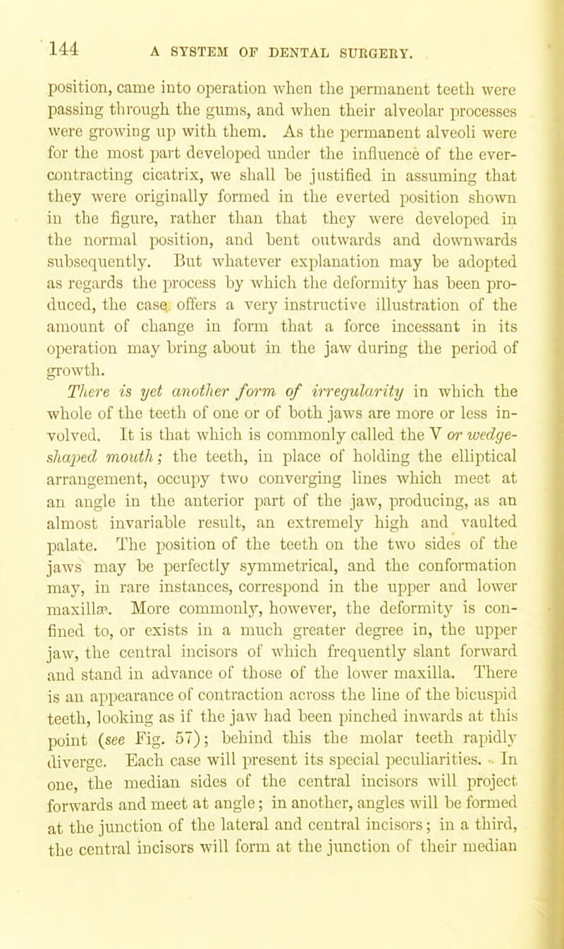 position, came into operation when the permanent teeth were passing through the gums, and when their alveolar processes were growing up with them. As the permanent alveoli were for the most part developed under the influence of the ever- contracting cicatrix, we shall he justified in assuming that they were originally formed in the everted position shown in the figure, rather than that they were developed in the normal position, and bent outwards and downwards subsequently. But whatever explanation may he adopted as regards the process by which the deformity has been pro- duced, the casq. offers a very instructive illustration of the amount of change in form that a force incessant in its operation may bring about in the jaw during the period of growth. There is yet another form of irregularity in which the whole of the teeth of one or of both jaws are more or less in- volved. It is that which is commonly called the V or wedge- shaped mouth; the teeth, in place of holding the elliptical arrangement, occujoy two converging lines which meet at an angle in the anterior part of the jaw, producing, as an almost invariable result, an extremely high and vaulted palate. The position of the teeth on the two sides of the jaws may be perfectly symmetrical, and the conformation may, in rare instances, correspond in the upper and lower maxillEP.. More commonly, however, the deformity is con- fined to, or exists in a much greater degree in, the upper jaw, the central incisors of which frequently slant forward and stand in advance of those of the lower maxilla. There is an appearance of contraction across the line of the bicuspid teeth, looking as if the jaw had been pinched inwards at this point (see Fig. 57); behind this the molar teeth rapidly diverge. Each case will present its special peculiarities. - In one, the median sides of the central incisors will project forwards and meet at angle; in another, angles will be formed at the junction of the lateral and central incisors; in a third, the central incisors will form at the junction of their median