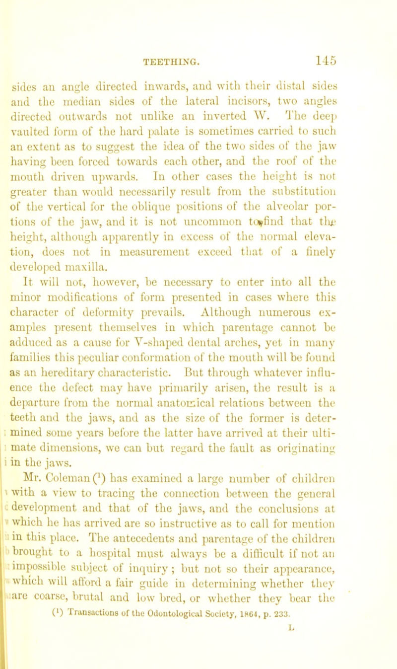 sides an angle directed inwards, and with their distal sides and the median sides of the lateral incisors, two angles directed outwards not unlike an inverted W. The deep vaulted form of the hard palate is sometimes carried to such an extent as to suggest the idea of the two sides of the jaw having been forced towards each other, and the roof of the mouth driven upwards. In other cases the height is not greater than would necessarily result from the substitution of the vertical for the oblique positions of the alveolar por- tions of the jaw, and it is not uncommon toffind that tin* height, although apparently in excess of the normal eleva- tion, does not in measurement exceed that of a finely developed maxilla. It will not, however, he necessary to enter into alt the minor modifications of form presented in cases where this character of deformity jnevails. Although numerous ex- amples present themselves in which parentage cannot he adduced as a cause for V-shaped dental arches, yet in manj' fandlies this peculiar conformation of the mouth will be found as an hereditary characteristic. But through whatever influ- ence the defect may have primarily arisen, the result is a departure from the normal anatomical relations between the teeth and the jaws, and as the size of the former is deter- : mined some years before the latter have arrived at their ulti- 1 mate dimensions, we can but regard the fault as originating i in the jaws. Mr. Coleman (*) has examined a large number of children I with a view to tracing the connection between the general c development and that of the jaws, and the conclusions at » which he has arrived are so instructive as to call for mention u in this place. The antecedents and jiarentage of the children li brought to a hospital must always be a difficult if not an impossible subject of inquiry; but not so their appearance,  which will aflord a fair guide in determining whether they jiuire coarse, brutal and low bred, or whether they bear the (•) Transactions of the Odoutological Society, 1864, p. 233. L