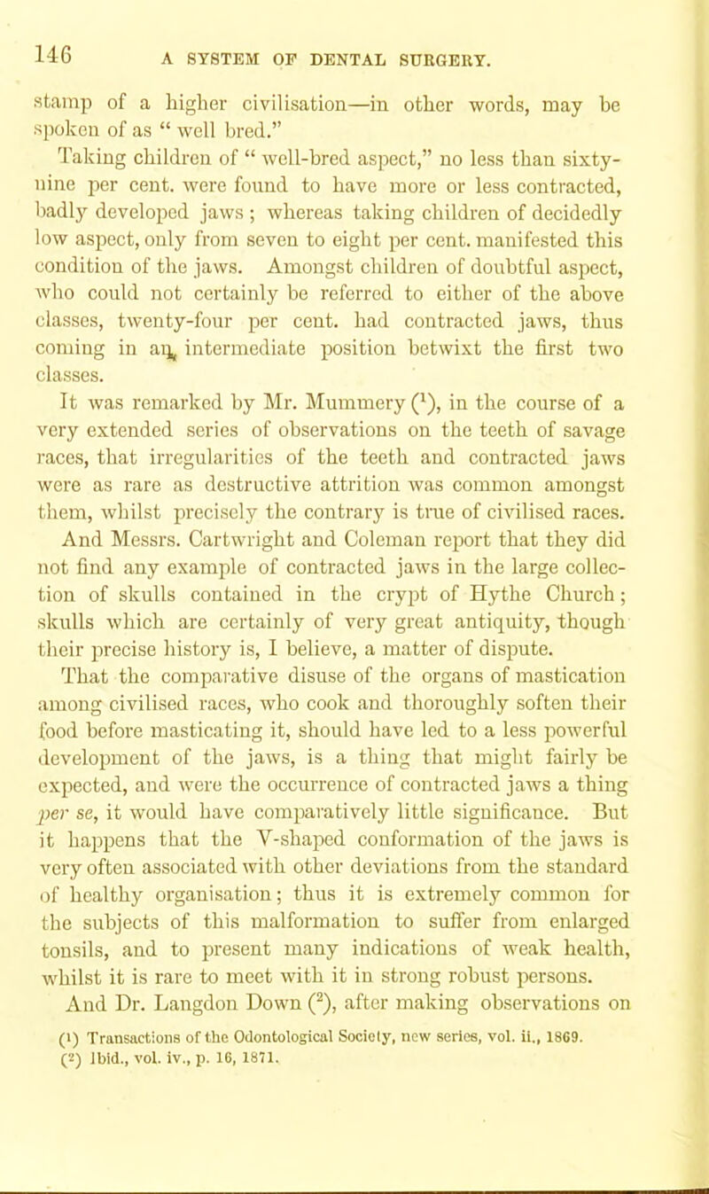 stamp of a higher civilisation—in other words, may he sjioken of as “ well bred.” Taking children of “ well-bred aspect,” no less than sixty- nine per cent, were found to have more or less contracted, badly developed jaws ; whereas taking children of decidedly low aspect, only from seven to eight per cent, manifested this condition of the jaws. Amongst children of doubtful aspect, who could not certainly be referred to either of the above classes, twenty-four per cent, had contracted jaws, thus coming in ap, intermediate position betwixt the first two classes. It was remarked by Mr. Mummery Q), in the course of a very extended series of observations on the teeth of savage races, that irregularities of the teeth and contracted jaws were as rare as destruetive attrition was common amongst them, whilst precisely the contrary is true of civilised races. And Messrs. Cartwright and Coleman report that they did not find any example of contracted jaws in the large collec- tion of skulls contained in the crypt of Hythe Church; skulls which are certainly of very great antiquity, though their precise history is, I believe, a matter of dispute. That the comparative disuse of the organs of mastication among civilised races, who cook and thoroughly soften their food before masticating it, should have led to a less powerful ilevelopment of the jaws, is a thing that might fairly be expected, and were the occurrence of contracted jaws a thing per se, it would have comparatively little significance. But it happens that the V-shaped conformation of the jaws is very often associated with other deviations from the standard of healthy organisation; thus it is extremely common for the subjects of this malformation to suffer from enlarged tonsils, and to present many indications of weak health, whilst it is rare to meet with it in strong robust persons. And Dr. Langdon Down 0, after making observations on (1) Transactions of the Oilontological Sociely, new series, vol. ii., 1869. (2) Ibid., vol. iv., p. 16, 1871.