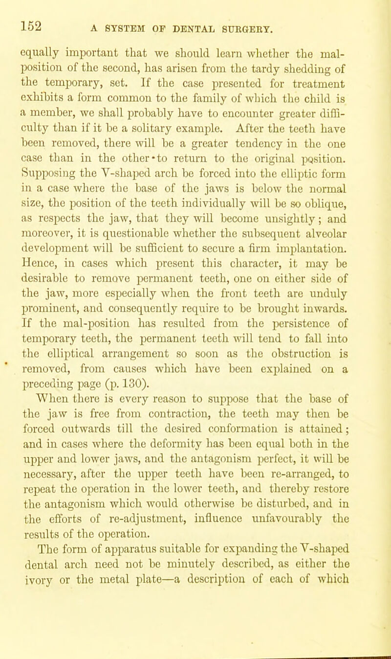 equally important that we should learn whether the mal- position of the second, has arisen from the tardy shedding of the temjDorary, set. If the case presented for treatment exhibits a form common to the family of which the child is a member, we shall probably have to encounter greater diffi- culty than if it be a solitary example. After the teeth have been removed, there will be a greater tendency in the one case than in the other-to return to the original position. Siqrposing the V-shaped arch be forced into the elliptic form in a case where the base of the jaws is below the normal size, the position of the teeth individually will be so oblique, as respects the jaw, that they will become unsightly; and moreover, it is questionable whether the subsequent alveolar development will be sufficient to seenre a firm imjDlantation. Hence, in cases which present this character, it may be desirable to remove permanent teeth, one on either side of the jaw, more especially when the front teeth are unduly prominent, and consequently require to be brought inwards. If the mal-position has resulted from the persistence of temporary teeth, the permanent teeth will tend to fall into the elliptical arrangement so soon as the obstruction is removed, from causes which have been explained on a preceding page (p. 130). When there is every reason to suppose that the base of the jaw is free from contraction, the teeth may then be forced outwards till the desired conformation is attained; and in cases where the deformity has been equal both in the upper and lower jaws, and the antagonism perfect, it will be necessary, after the upper teeth have been re-arranged, to repeat the operation in the lower teeth, and thereby restore the antagonism which would otherwise be disturbed, and in the efforts of re-adjustment, influence unfavourably the results of the operation. The form of apiDaratus suitable for expanding the Y-shaped dental arch need not be minutely described, as either the ivory or the metal plate—a description of each of which