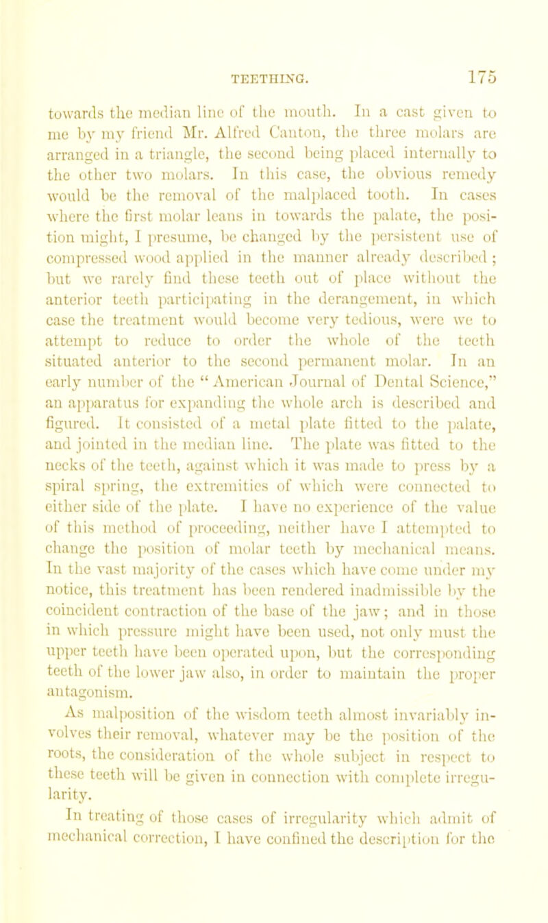 towards the median line o! the moutli. In a ca.st given to me by my friend Mr. Alfred Canton, tlio three molar.s arc arranged in a triangle, the second being placed internally to the other two molars. In this case, the obvious remedy would be the removal of the malplaced tooth. In cases where the first molar leans in towards the palate, the posi- tion might, I presume, bo changed by the persistent use of compre.sscd wood applied in the manner already described ; but we rarely find these teeth out of place without the anterior teeth participating in the derangement, in which case the treatment wonld become very tedious, were we to attempt to reduce to order the whole of the teeth situated anterior to the second permanent molar. In an earl}' number of the “ American Journal of Dental Science,” an apparatus for e.xpanding the whole arch is described and figured. It consisted of a metal plate fitted to the palate, and jointed in the median line. The plate was fitted to the necks of the teeth, against which it was made to press by a spiral spring, the e.\tremitics of which were connected to either side of the plate. 1 have no e.Kperience of the value of this method of proceeding, neither have I attcin])ted to change the position of molar teeth by mechanical means. In the vast majority of the cases which have come under my notice, this treatment has been rendered inadmi.ssible by the coincident contraction of the ba.se of the jaw; and in tho.se in which pressnre might have been used, not only must the upper teeth have been operated upon, but the corresponding teeth ol the lower jaw also, in order to maintain the proper antagonism. As malposition of the wisdom teeth ahnast invariably in- volves their removal, whatever may be the jiosition of the roots, the consideration of the whole subject in rcsjK'ct to these teeth will be given in connection with complete irregu- larity. In treating of those cases of irregularity which adiint of mechanical correction, 1 have confined the description for the