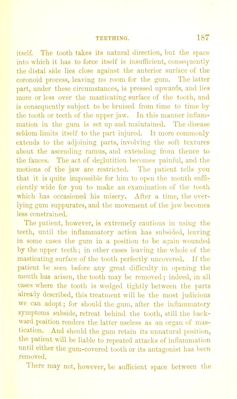 it.self. The tooth takes its natural direction, but the s]iace into which it has to force it.self is insufScient, consequently the distal side lies close against the anterior surface of the coronoid process, leaving no room for the gum. The latter part, under these circumstances, is pressed upwards, and lies more or less over the masticating surface of the tooth, and is conseipicntly subject to be bruised from time to time by the tooth or teeth of the upper jaw. In this manner inflam- mation in the gum is set up and maintained. The disease seldom limits itself to the part injured. It more commonly extends to the adjoining parts, involving the soft textures about the ascending ramus, and extending from thence to the fauces. The act of deglutition becomes painful, and the motions of the jaw are restricted. The patient tells you that it is quite impossible for him to open the mouth suffi- ciently wide for you to make an examination of the tooth which has occasioned his misery. After a time, the over- lying gum suppurates, and the movement of the jaw becomes less constrained. The patient, however, is extremely cautious in using the teeth, until the inflammatory action has subsided, leaving in some cases the gum in a position to be again wounded by the upper teeth; in other cases leaving the whole of the masticating surface of the tooth perfectly uncovered. If the patient be seen before any great difficulty in opening the mouth has arisen, the tooth may be removed; indeed, in all cases where the tooth is wedged tightly between the parts already described, this treatment will be the most judicious we can adopt; for should the gum, after the inflammatory symptoms subside, retreat behind the tooth, still the back- ward position renders the latter useless as an organ of mas- tication. And should the gum retain its unnatural jiosition, the patient will be liable to repeated attacks of inflammation until either the gum-covered tooth or its antagonist has been removed. T here may not, however, bo sufficient space between the