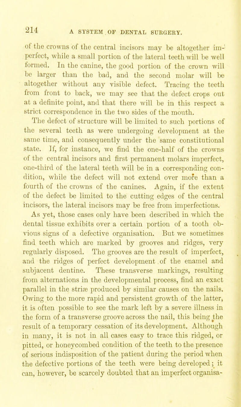 oi the crowns of the central incisors may he altogether im- perfect, while a small portion of the lateral teeth will he well lormecl. In the canine, the good portion of the crown will he larger than the had, and the second molar will he altogether without any visible defect. Tracing the teeth from front to hack, we may see that the defect crops out at a definite point, and that there will he in this respect a strict correspondence in the two sides of the mouth. The defect of structure will he limited to such portions of the several teeth as were undergoing development at the same time, and consequently under the same constitutional state. If, for instance, we find the one-half of the crowns of the central incisors and first permanent molars imperfect, onc-third of the lateral teeth will he in a corresponding con- dition, while the defect will not extend over more than a fourth of the crowns of the canines. Again, if the extent of the defect he limited to the cutting edges of the central incisors, the lateral incisors may he free from imperfections. As yet, those cases only have heen described in which the dental tissue exhibits over a certain portion of a tooth ob- vious signs of a defective organisation. But we sometimes find teeth which are marked by grooves and ridges, very regularly disposed. The grooves are the result of imperfect, and the ridges of perfect development of the enamel and subjacent dentine. These transverse markings, resulting from alternations in the developmental process, find an exact parallel in the strim produced by similar causes on the nails. Owing to the more rapid and persistent growth of the latter, it is often possible to see the mark left by a severe illness in the form of a transverse groove across the nail, this being the result of a temporary cessation of its development. Although in many, it is not in all cases easy to trace this ridged, or pitted, or honeycombed condition of the teeth to the presence of serious indisposition of the patient during the period when the defective portions of the teeth were being developed; it can, however, be scarcely doubted that an imperfect organisa-