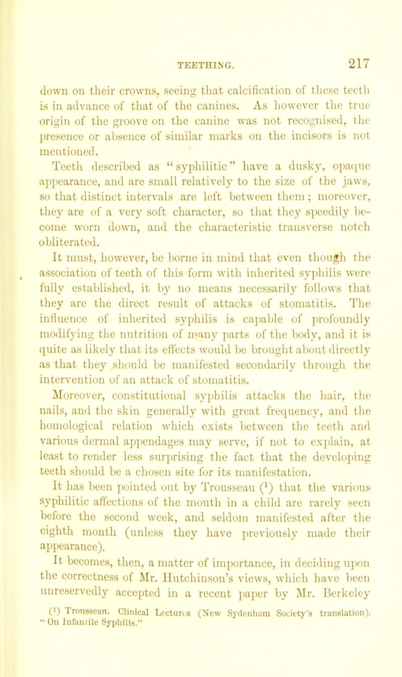 down on their crowns, seeing that calcification of these teeth is in advance of that of the canines. As however the true origin of the groove on the canine was not recognised, the jiresence or absence of similar marks on the incisors is nut mentioned. Teeth described as “syphilitic” hav^e a dusky, opac[ne appearance, and are small relatively to the size of the jaws, so that distinct intervals are left between them; moreover, they are of a very soft character, so that they siieedily be- come worn down, and the characteristic transverse notch obliterated. It must, however, be borne in mind that even though the association of teeth of this form with inherited syphilis were fully established, it by no means necessarily follows that they arc the direct result of attacks of stomatitis. The influence of inherited syphilis is capable of profoundly modifying the nutrition of ncany parts of the body, and it i.s quite as likely that its effects would bo brought about directly as that they should be manifested secondarily through the intervention of an attack of stomatitis. Moreover, constitutional syphilis attacks the hair, the nails, and the skin generally with great frequency, and the homological relation which exists between the teeth and various dennal appendages may serve, if not to explain, at least to render less surprising the fact that the develojting teeth should be a chosen site for its manifestation. It has been jwinted ont by Trousseau (’) that the various syphilitic affections of the mouth in a child are rarely seen before the second week, and .seldom manifested after the eighth month (unless they have previously made their appearance). It becomes, then, a matter of importance, in deciding uj)on the correctness of Mr. Hutchinson’s views, which have been unreservedly accepted in a recent paper by Mr. Berkeley (') troussean. Clinical Lectures (New Sydenliam Society's translation). “ On Infaiuiie Syphiiis.