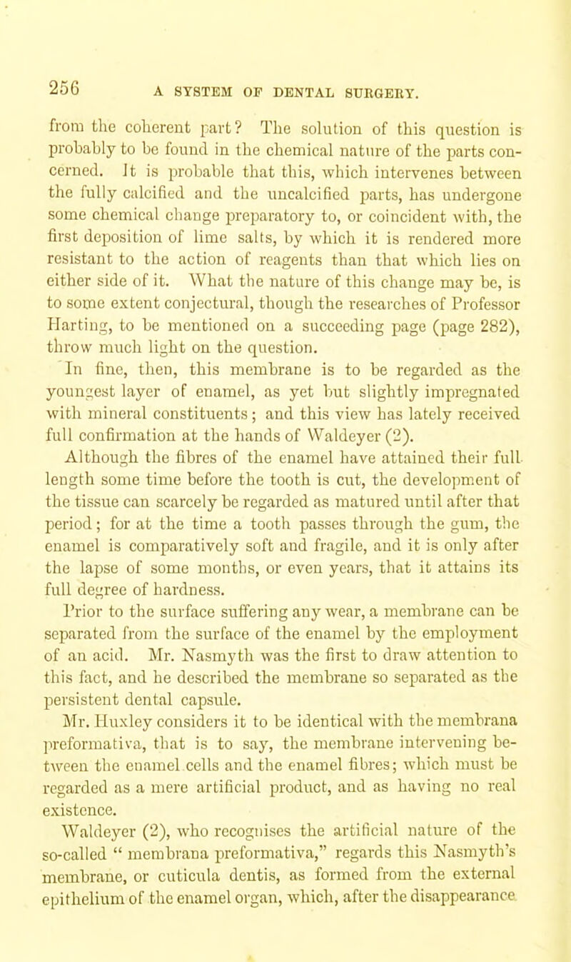 from the coherent part? The solution of this question is probably to be found in the chemical nature of the parts con- cerned. It is iMohable that this, which intervenes between the fully calcified and the imcalcified p>Ri'ts, has undergone some chemical change preparatory to, or coincident with, the first depDosition of lime salts, by which it is rendered more resistant to the action of reagents than that which lies on either side of it. What the nature of this change may be, is to some extent conjectural, though the researches of Professor Harting, to be mentioned on a succeeding page (page 282), throw much light on the question. In fine, then, this membrane is to be regarded as the youngest layer of enamel, as yet but slightly impregnated with mineral constituents; and this view has lately received full confirmation at the hands of VValdeyer (2). Although the fibres of the enamel have attained their full length some time before the tooth is cut, the development of the tissue can scarcely be regarded as matured until after that period; for at the time a tooth passes through the gum, the enamel is comparatively soft and fragile, and it is only after the lapse of some months, or even years, that it attains its full degree of hardness. Prior to the surface suffering any wear, a membrane can be separated from the surface of the enamel by the employment of an acid. Mr. Nasmyth was the first to draw attention to this fact, and he described the membrane so separated as the persistent dental capsule. Mr. Huxley considers it to be identical with the membrana prcformativa, that is to say, the membrane intervening be- tween the enamel cells and the enamel fibres; which must be regarded as a mere artificial product, and as having no real existence. Waldeyer (2), who recognises the artificial nature of the so-called “ membrana preformativa,” regards this Nasmyth’s membrane, or cuticula dentis, as formed from the external epithelium of the enamel organ, which, after the disappearance