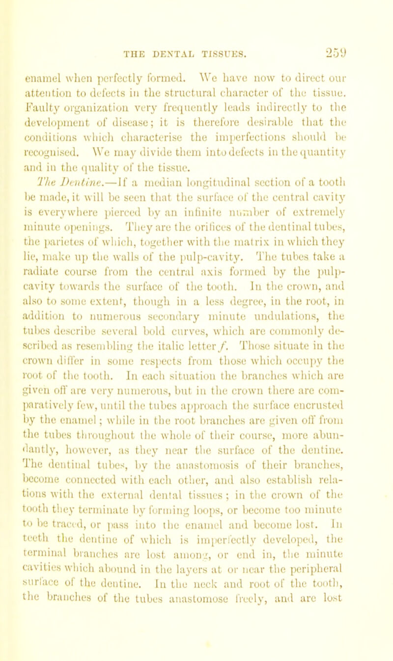 enamel wlien |ici fectly formed. A\’e have now to direct our attention to delects in the structural character of the tissue. Faulty organization very frequently leads indirectly to the develojjinent of disease; it is therefore desiralde that the conditions which characterise the imperfections should he recogni.sed. We may divide them into defects in theciuantity and in the quality of the tissue. The Deiiline.— If a median longitudinal .section of a tooth lie made, it will he seen that the surface of the central cavity is everywhere jiierced hy an infinite ntimher of e.xtremely minute openings. They are the orifices of the dentinal tube.s, tlie parietes of which, together with the matrix in which they lie, make up the walls of the pulp-cavity, 'i’he tubes take a radiate course from the central axis formed by the pul])- cavity towards the surface of tlie tooth. In the crown, and also to some extent, though in a loss degree, in the root, in addition to numerous secondary minute undulations, the tube.s describe .several hold curves, which are commonly de- .scribed as resembling the italic letter/. Those situate in the crown differ in some resiiects from those which occu))y the root of the tooth. In each situation the branches which are given off are very numerous, but in the crown there arc com- paratively few, until the tubes apjiroach the surface encrusted by the enamel; while in the root branches are giv'cn olf from the tubes throughout the whole of tlieir course, more abun- dantly, however, as they near the surface of the dentine. The dentitial tubes, by the anastomosis of their branches, Iiccome connected with e.ach other, and also establish rela- tions with the external dental tissues ; in the crown of the tooth they terminate by forming loops, or become too minute to be traced, or pass into the enamel and become lost, in teeth the dentine of which is imperfectly developed, the terminal branches are lost aiiioir.', or etui in, the minute cavities which abotind in the layers at or near the perijrheral surlace of the dentine. In the neck and root of the tooth, the branches of the tubes anastomose li'ecly, and arc lost