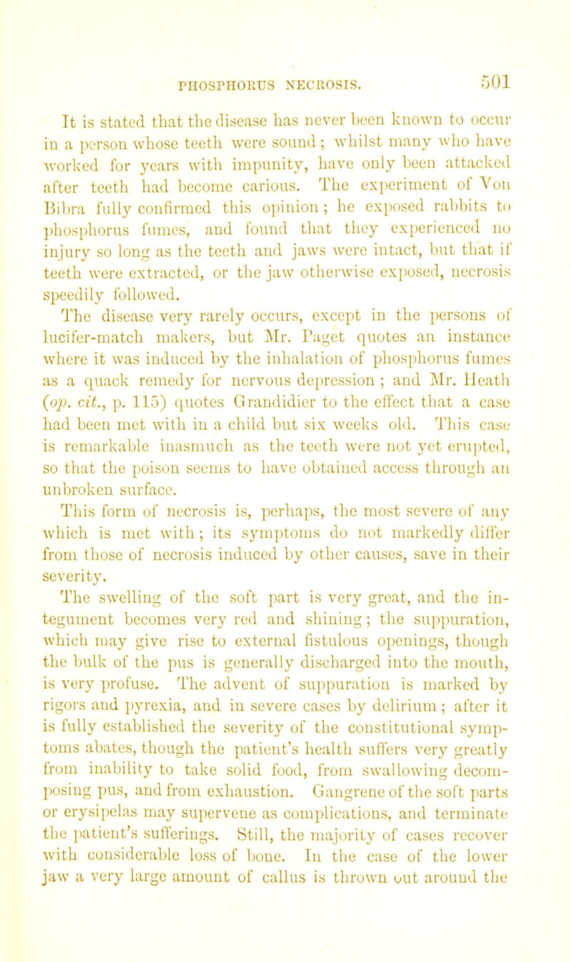 PnOSPHOKUS NECROSIS. It is stated that the disease has never been known to occur in a person whose teeth were sound; whilst many who have worked for years with impunity, have only been attacked after teeth had become carious. The experiment of Von Bihra fully confirmed this opinion; he exposed rabbits to phosphorus fumes, and found that they experienced no injury so long as the teeth and jaws were intact, but that if teeth were extracted, or the jaw otherwise exposed, necrosis speedily followed. The disease very rarely occurs, except in the persons of lucifer-match makers, hut Mr. Paget quotes an instance where it was induced by the inhalation of phosphorus fumes as a quack remedy for nervous depression ; and Mr. Heath (op. cit., p. 115) quotes Grandidier to the effect that a case had been met with in a child but six weeks old. This case is remarkable inasmuch as the teeth were not yet erupted, so that the poison seems to have obtained access through an unbroken surface. This form of necrosis is, perhaps, the most severe of any which is met with; its symptoms do not markedly differ from those of necrosis induced by other causes, save in their severity. The swelling of the soft part is very great, and the in- tegument becomes very red and shining; the suppuration, which may give rise to external fistulous openings, though the bulk of the pus is generally discharged into the mouth, is very profuse. The advent of suppuration is marked by rigors and pyrexia, and in severe cases by delirium; after it is fully established the severity of the constitutional symp- toms abates, though the patient’s health suffers very greatly from inability to take solid food, from swallowing decom- posing pus, and from exhaustion. Gangrene of the soft parts or erysipelas may supervene as complication.s, and terminate the patient’s suflerings. Still, the majority of cases recover with considerable loss of bone. In the case of the lower jaw a very large amount of callus is thrown out around the