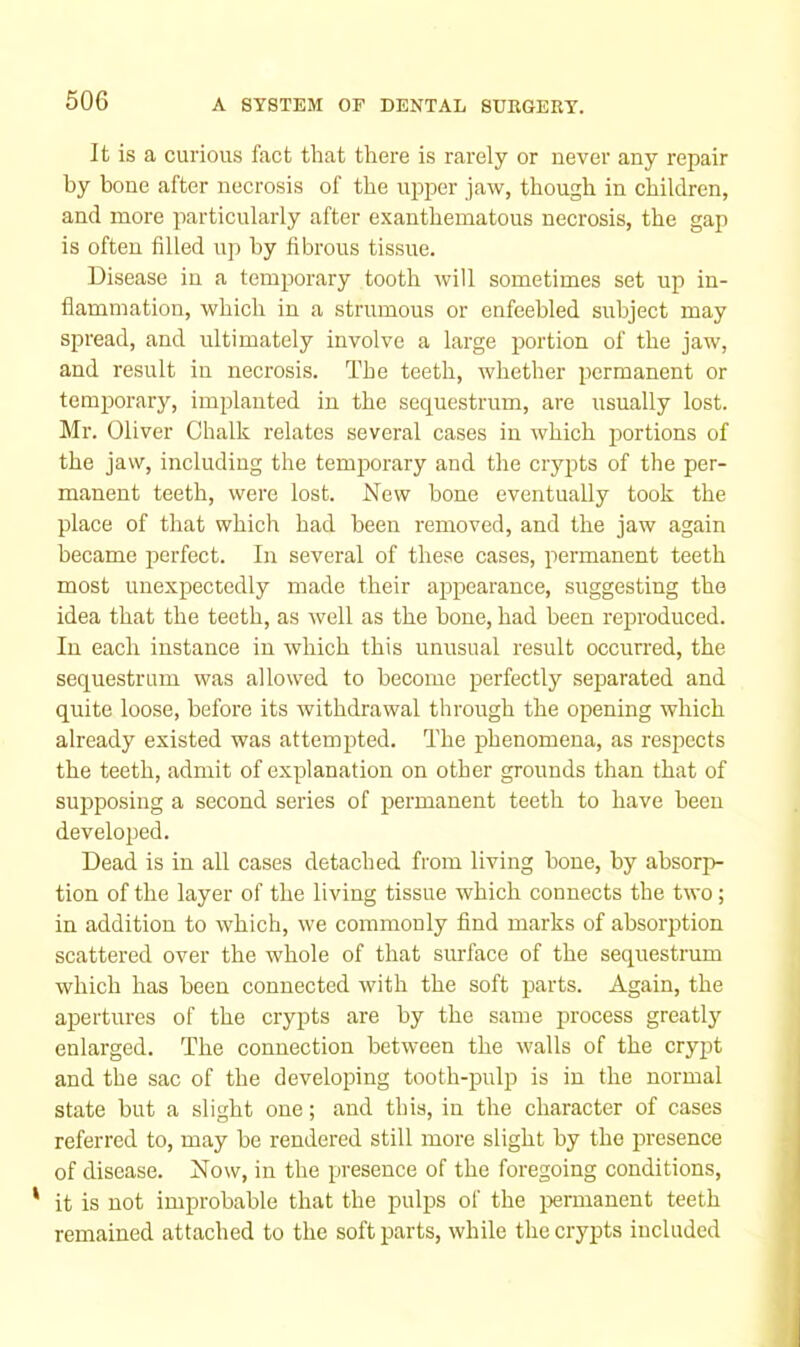 It is a curious fact that there is rarely or never any repair by bone after necrosis of the upper jaw, though in children, and more particularly after exanthematous necrosis, the gap is often filled up by fibrous tissue. Disease in a temporary tooth will sometimes set up in- flammation, which in a strumous or enfeebled subject may spread, and ultimately involve a large portion of the jaw, and result in necrosis. The teeth, whether permanent or temporary, implanted in the sequestrum, are usually lost. Mr. Oliver Chalk relates several cases in which portions of the jaw, including the temporary and the ciypts of the per- manent teeth, were lost. New bone eventually took the place of that which had been removed, and the jaw again became perfect. In several of these cases, permanent teeth most unexpectedly made their appearance, suggesting the idea that the teeth, as well as the hone, had been reproduced. In each instance in which this unusual result occurred, the sequestrum was allowed to become perfectly separated and quite loose, before its withdrawal through the opening which already existed was attempted. The phenomena, as respects the teeth, admit of explanation on other grounds than that of supposing a second series of permanent teeth to have been developed. Dead is in all cases detached from living bone, by absorp- tion of the layer of the living tissue which connects the two; in addition to which, we commonly And marks of absorption scattered over the whole of that surface of the sequestrum which has been connected with the soft parts. Again, the apertures of the crypts are by the same process greatly enlarged. The connection between the walls of the crypt and the sac of the developing tooth-pulp is in the normal state but a slight one; and this, in the character of cases referred to, may be rendered still more slight by the presence of disease. Now, in the presence of the foregoing conditions, * it is not improbable that the pulps of the ijermanent teeth remained attached to the soft parts, while the crypts included