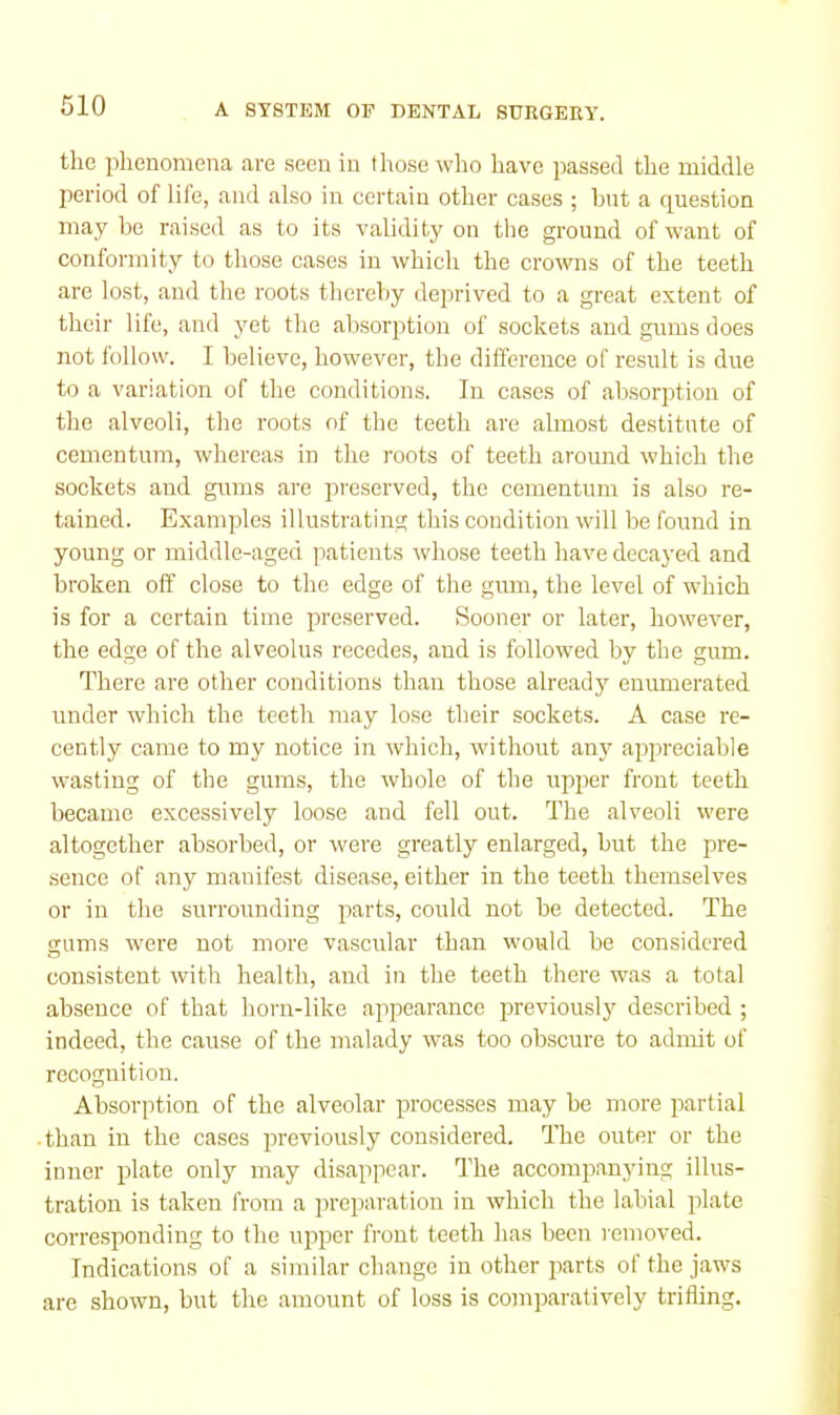 the phenomena are seen in those who have passed the middle jieriod of life, and also in certain other cases ; hut a question may be raised as to its validity on the ground of want of conformity to those cases in which the crowns of the teeth arc lost, and the roots thereliy deprived to a great extent of their life, and yet the absorption of sockets and gums does not follow. I believe, however, the dilference of result is due to a variation of the conditions. In cases of absorption of the alveoli, the roots of the teeth are almost destitute of ccmentum, whereas in the roots of teeth around which the sockets and girms are preserved, the cementum is also re- tained. Examples illustrating this condition will be found in young or middle-aged patients whose teeth have decayed and broken off close to the edge of the gum, the level of which is for a certain time preserved. Sooner or later, however, the edge of the alveolus recedes, and is followed by the gum. There ai'e other conditions than those already enumerated under which the teeth may lose their sockets. A case re- cently came to my notice in which, without any appreciable wasting of the gums, the whole of the upper front teeth became excessively loose and fell out. The alveoli were altogether absorbed, or were greatly enlarged, but the pre- sence of any manifest disease, either in the teeth themselves or in the surrounding parts, could not be detected. The gums were not more vascidar than would be considered consistent with health, and in the teeth there was a total absence of that horn-like appearance i^reviously described ; indeed, the cause of the malady was too obscure to admit of recognition. Absorption of the alveolar processes may be more iiartial than in the cases previously considered. The outer or the inner plate only may disappear. The accompanying illus- tration is taken from a preparation in which the labial plate corresponding to the upper IVont teeth has been removed. Indications of a similar change in other parts of the jaws are shown, but the amount of loss is comparatively trifling.