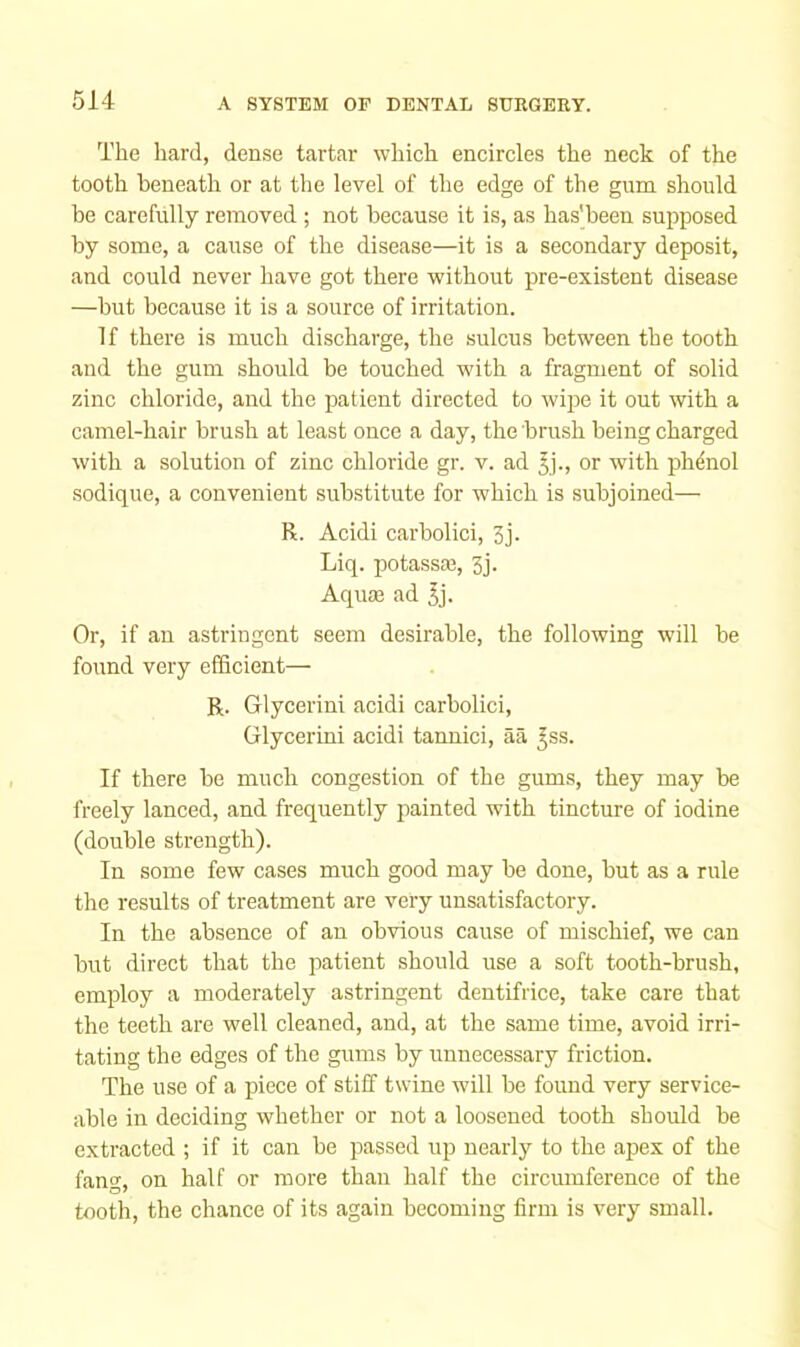 The hard, den.se tartar which encircles the neck of the tooth beneath or at the level of the edge of the gum should be carefully removed ; not because it is, as has'been supposed by some, a cause of the disease—it is a secondary deposit, and could never have got there without pre-existent disease —but because it is a source of irritation. If there is much discharge, the sulcus between the tooth and the gum should be touched with a fragment of solid zinc chloride, and the patient directed to wi^re it out with a camel-hair brush at least once a day, the brush being charged with a solution of zinc chloride gr. v. ad or with phdnol sodique, a convenient substitute for which is subjoined— R. Acidi carbolici, 3j. Liq. potassaj, 3j. Aquas ad ^j. Or, if an astringent seem desirable, the following will be found very efficient— R. Glycerini acidi carbolici, Glycerini acidi tannici, aa ^ss. If there be much congestion of the gums, they may be freely lanced, and frequently painted with tincture of iodine (double strength). In some few cases much good may be done, but as a rule the results of treatment are very unsatisfactory. In the absence of an obvious cause of mischief, we can but direct that the patient should use a soft tooth-brush, employ a moderately astringent dentifrice, take care that the teeth are well cleaned, and, at the same time, avoid irri- tating the edges of the gums by unnecessary friction. The use of a piece of stiff twine will be found very service- able in deciding whether or not a loosened tooth should be extracted ; if it can be passed up nearly to the apex of the fang, on half or more than half the circumference of the tooth, the chance of its again becoming firm is very small.