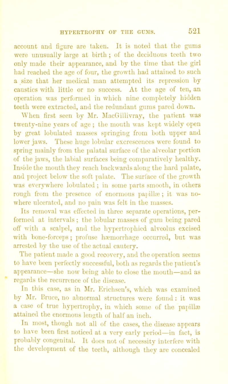 account and figure arc taken. It is noted that the gums were unusually large at birth ; of the deciduous teeth two only made their appearance, and by the time that the girl had reached the age of four, the growth had attained to such a size that her medical man attempted its repression by caustics with little or no success. At the age of ten, an operation was performed in which nine completely hidden teeth were extracted, and the redundant gums pared down. When first seen by Mr. MacGillivray, the patient was twenty-nine years of age ; the mouth was kept widely open by great lobulatcd masses springing from both upjjer and lower jaws. These huge lobular excrescences were found to spring mainly from the jjalatal surface of the alveolar portion of the jaws, the labial surfaces being comparatively healthy. Inside the mouth they reach backwards along the hard palate, and project below the soft palate. The .surface of the growth was everywhere lobulatcd ; in some jiarts smooth, in others rough from the j)rcsencc of enormous papilla;; it was no- where ulcerated, and no pain was felt in the masses. Its removal was eflected in three separate operations, per- formed at intervals ; the lobular masses of gum being pared ofl' with a scalpel, and the hypertrophied alveolus excised with bone-forceps; profuse ha’morrhage occurred, but was arrested by the use of the actual cautery. The patient made a good recovery, and the operation seems to have been perfectly successful, both as regards the patient's appearance—she now being able to close the mouth—and as regards the recurrence of the disease. In this case, as in Mr. Erichsen’s, which was examined by Mr. Bruce, no abnormal structures were found: it was a ease of true hypertrophy, in which .some of the papilla; attained the enormous length of half an inch. In most, though not all of the cases, the disease appears to have been first noticed at a very early period—in fact, is probably congenital. It docs not of necessity interfere with the development of the teeth, although they arc concealed