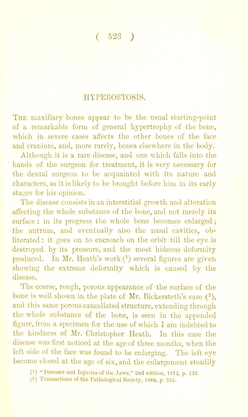 HYPEROSTOSIS. The maxillary bones appear to be the usual starting-poiut of a remarkable form of general hypertrojiby of the bone, which in severe cases alfects the other bones of the face and cranium, and, more rarel}', bones elsewhere in the body. Although it is a rare disease, and one which falls into the hands of the surgeon for treatment, it is very necessary for the dental surgeon to be acquainted with its nature and characters, as it is likely to be brought before him in its early stages for his opinion. The disease consists in an interstitial growth and alteration affecting the whole substance of the bone, and not merely its surface : in its progress the whole bone becomes enlarged; the antrum, and eventually also the nasal cavities, ob- literated : it goes on to encroach on the orbit till the eye is destroyed by its pressure, and the most hideous defomiity produced. In Mr. Heath’s work (^) several figures are given showing the extreme deformity which is caused by the disease. The coarse, rough, porous appearance of the surface of the bone is well shown in the plate of Mr. Bickersteth’s case (^), and this same porous cancellated structure, extending through the whole substance of the bone, is seen in the apjreuded figure, from a specimen for the use of which I am indebted to the kindness of Mr. Christopher Heath. In this case the disease was first noticed at the age of three months, when the left side of the face was found to be enlarging. The left eye became closed at the age of six, and the enlargement steadily (>) “ Diseases and Injuries of the Jaws, 2nd edition, 1812, p. 132. (2) Transactions of the Pathological Society, 1866, p. 2-15.