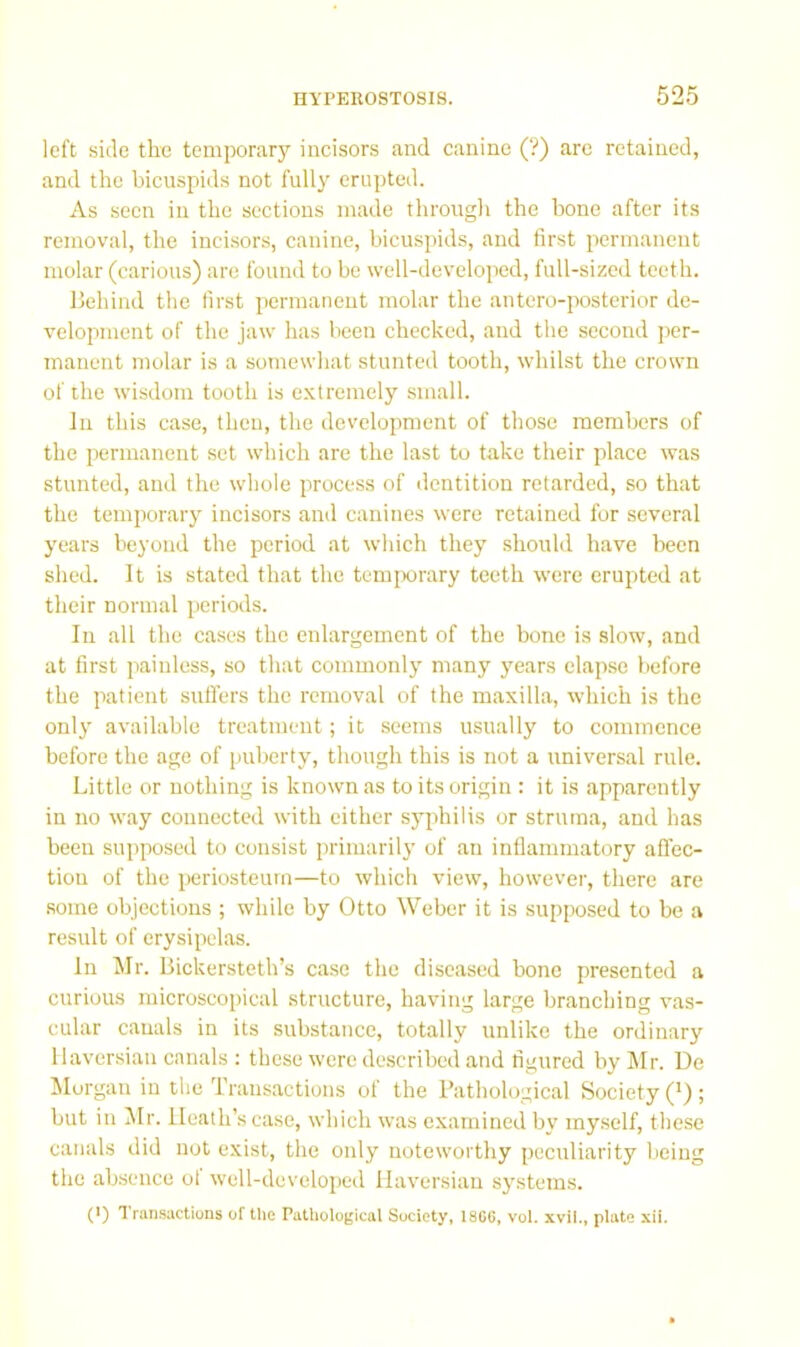 left side the temporary incisors and canine (V) are retained, and the bicuspids not fully erupted. As seen in the sections made through the bone after its removal, the incisors, canine, bicuspids, and first permanent molar (carious) are found to be well-developed, full-sized teeth. Behind the first permanent molar the antero-posterior de- velopment of the jaw has been checked, and the second jier- manent molar is a somewhat stunted tooth, whilst the crown of the wisdom tooth is extremely small. In this case, then, the development of those members of the permanent set which are the last to take their place was stunted, and the whole process of dentition retarded, so that the temporary incisors and canines were retained for several years beyond the period at which they should have been shed. It is stated that the temjwrary teeth were erupted at their normal periods. In all the ca.ses the enlargement of the bone is slow, and at first painless, so that commonly many years elapse before the patient suffers the removal of the maxilla, which is the only available treatment; it seems usually to commence before the age of puberty, though this is not a universal rule. Little or nothing is known as to its origin : it is apparently in no way connected with either syphilis or struma, and has been supposed to consist primarily of an inflammatory affec- tion of the periosteum—to which view, however, there are some objections ; while by Otto Weber it is supposed to be a result of erysipelas. In Mr. Bickersteth’s case the diseased bone presented a curious microscopical structure, having large branching vas- cular canals in its substance, totally unlike the ordinary Haversian canals : these were described and figured by Mr. De Morgan in the Transactions of the Pathological Society ('); but in Jlr. Heath’s case, which was examined by my.self, these canals did not exist, the only noteworthy peculiarity being the absence of well-developed Haversian systems. (*) 1 runsactions of the Pathological Society, 18C6, vol. xvil., plate xii.