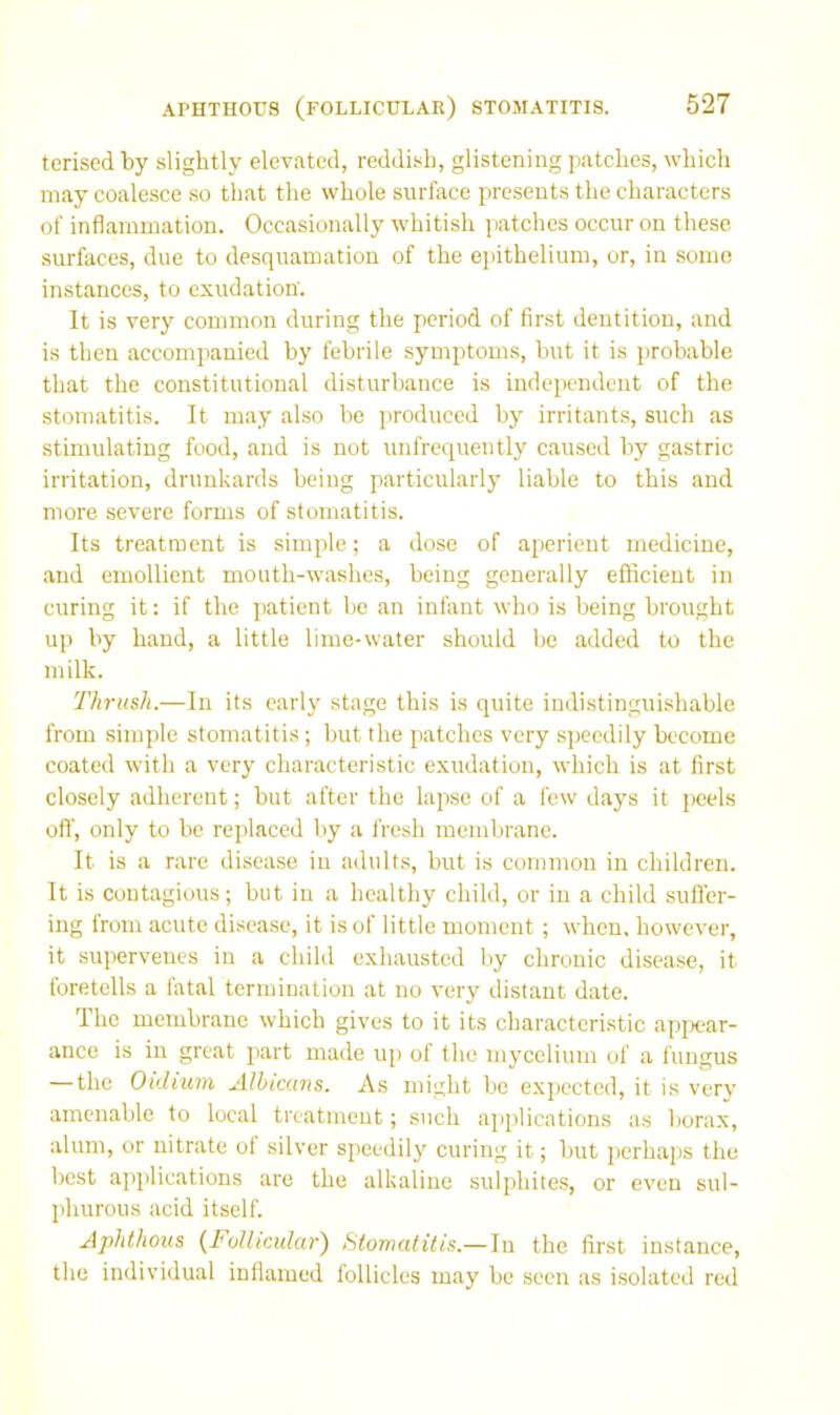 tcrised by slightly elevated, reddish, glistening patches, which may coalesce .so that the whole surface presents the characters of inflammation. Occasionally w'hitish patches occur on these surfaces, due to desquamation of the eiiithelium, or, in some instances, to exudation. It is very common during the period of first dentition, and is then accompanied by febrile symptoms, but it is probable that the constitutional disturbance is independent of the stomatitis. It may also be produced by irritant.s, such as stimulating food, and is not unfrequently caused by gastric irritation, drunkards being particularly liable to this and more severe forms of stomatitis. Its treatment is simple; a dose of aperient medicine, and emollient mouth-washes, being generally efficient in curing it: if the jiatient be an infant who is being brought up by hand, a little lime-water should be added to the milk. Thrush.—In its early stage this is quite indistinguishable from simple stomatitis ; but the patches very speedily become coated with a very characteristic exudation, which is at first closely adherent; but after the lapse of a few days it peels ofl', only to be replaced by a fresh membrane. It is a rare disease in adults, but is common in children. It is contagious; but in a healthy child, or in a child sufl'er- iug from acute disease, it is of little moment; when, however, it supervenes in a child exhausted by chronic disease, it foretells a fatal termination at no very distant date. The membrane which gives to it its characteristic appear- ance is in great part made up of the mycelium of a fungus — the Oidium Albicans. As might be expected, it is verv amenable to local treatment; such applications as borax, alum, or nitrate ot silver speedily curing it; but perhaps the best applications are the alkaline sulphites, or even sul- phurous acid itself. Aphthous {Follicular') Stomatitis.—In the first instance, the individual inflamed follicles may be seen as isolated red