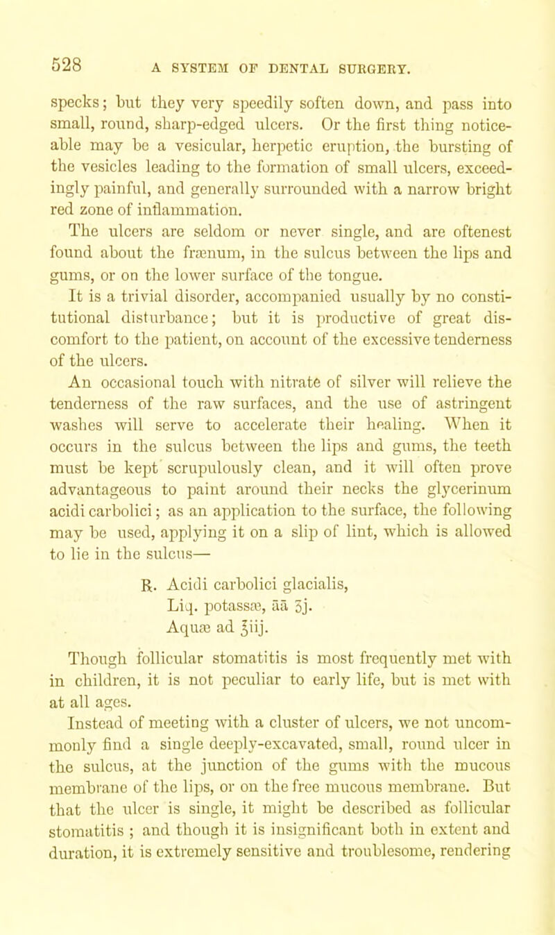 specks; but they very speedily soften down, and pass into small, round, sharp-edged ulcers. Or the first thing notice- able may be a vesicular, herpetic eruption, the bursting of the vesicles leading to the formation of small ulcers, exceed- ingly painful, and generally surrounded with a narrow bright red zone of inflammation. The ulcers are seldom or never single, and are oftenest found about the fra3num, in the sulcus between the lips and gums, or on the lower surface of tlie tongue. It is a trivial disorder, accomiranied usually by no consti- tutional disturbance; but it is productive of great dis- comfort to the patient, on account of the excessive tenderness of the ulcers. An occasional touch with nitrate of silver will relieve the tenderness of the raw surfaces, and the use of astringent washes will serve to accelerate their healing. When it occurs in the sulcus between the lips and gums, the teeth must be kept scrupulously clean, and it will often prove advantageous to paint around their necks the glycerinum acidi carbolici; as an application to the surface, the following may be used, applying it on a slip of lint, which is allowed to lie in the sulcus— R. Acidi carbolici glacialis, Liq. potassce, aa 5j- Aquas ad ^iij. Tliough follicular stomatitis is most frequently met with in children, it is not peculiar to early life, but is met with at all ages. Instead of meeting with a eluster of ulcers, we not uncom- monly find a single deeply-excavated, small, round ulcer in the sulcus, at the junction of the gums with the mucous membrane of the lips, or on the free mucous membrane. But that the ulcer is single, it might be described as follicular stomatitis ; and though it is insignificant both in extent and duration, it is extremely sensitive and troublesome, rendering