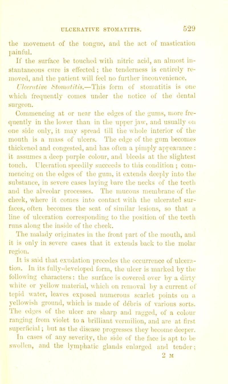 the movement of the tongue, and the act of mastication jiainfiil. If the surface be touched with nitric acid, an almost in- stantaneous cure is effected ; the tenderness is entirely re- moved, and the patient will feel no further inconvenience. llcemtivc Stomatitis.—This form of stomatitis is one which frequently comes under the notice of the dental surgeon. Commencing at or near the edges of the gums, more fre- quently in the lower than in the upper jaw, and usually on one side only, it may spread till tiie whole interior of the mouth is a mass of ulcers. The edge of the gum becomes thickened and congested, and has often a pimply appearance : it assumes a deep purple colour, and bleeds at the slightest touch. Ulceration speedily succeeds to this condition ; com- mencing on the edges of the gum, it extends deeply into the substance, in severe cases laying bare the necks of the teeth and the alveolar processes. The mucous membrane of the cheek, where it comes into contact with the ulcerated sur- faces, often becomes the seat of sinular lesions, so that a line of ulceration corresponding to the position of the teeth runs along the inside of the check. The malady originates in the front part of the mouth, and it is only in severe cases that it extends back to the molar region. It is said that exudation precedes the occurrence of ulcera- tion. In its lully-developed form, the ulcer is marked by the following characters : the surface is covered over by a dirty white or yellow material, which on removal by a current of tepid water, leaves exposed numerous scarlet points on a yellowish ground, which is made of ddbris of various sorts. Ihe edges of the ulcer are sharp and ragged, of a colour ranging from violet to a brilliant vermilion, and are at first superficial; but as the disease progresses the}'' become deeper. In cases of any severity, the side of the face is apt to be swollen, and the lymphatic glands enlarged and tender;