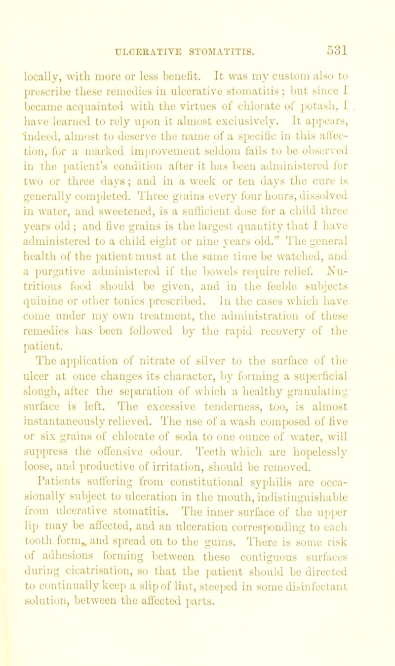 locally, with more or less benefit. It was my custom also to lirescribe these remedies in ulcerative stomatitis; but .since I became acquainted with the virtues of cbloiato of jiotasb, I have learned to rely upon it almo.st e.\clusively. It appears, indeed, almost to de.serve the name of a specilic in this atfec- tion, for a marked improvement .seldom fails to be observed in the jiatieut's condition after it has l>een administereil for two or three days; and in a week or ten days the cure is generally completed. Three giains every four hours, dissolved in water, and sweetened, is a sullicient dose for a child three years old ; and live grains is the largest iiuantity that 1 have administered to a child eight or nine years old.” The general health of the patient must at the same time be watched, and a ])urgative administered if the bowels reiiuire relief. Nu- tritious food should bo given, and in the feeble subjects quinine or other tonics pre.scribed. In the cases which luive come under my own treatment, the administration of these remedies has been followed by the rajud recovery of the I)atient. The ajiplication of nitrate of silver to the surface of tlie ulcer at once changes its character, by forming a superticial slough, after the separation of which a healthy granulating surface is left. The excessive tenderness, too, is almost instantaneously relieved. The use of a wash composed of five or six grains of chlorate of soda to one ounce of water, will suppress the otTensive odour, 'feeth which are hopelessly loose, and productive of irritation, should be removed. Patients sull'ering from constitutional syphilis are occa- sionally subject to ulceration in the mouth, indistinguishable from ulcerative stomatitis. The iiuier surface of the upper lip may be aftected, and an ulceration corresponding to each tooth form,, and sj)read on to the gums. There is .some risk of adhesions forming between these contiguous surfaces during cicatrisation, so that the jjatient should be directed to continually keep a slip of lint, steeped in some disinfectant solution, between the alTccted parts.