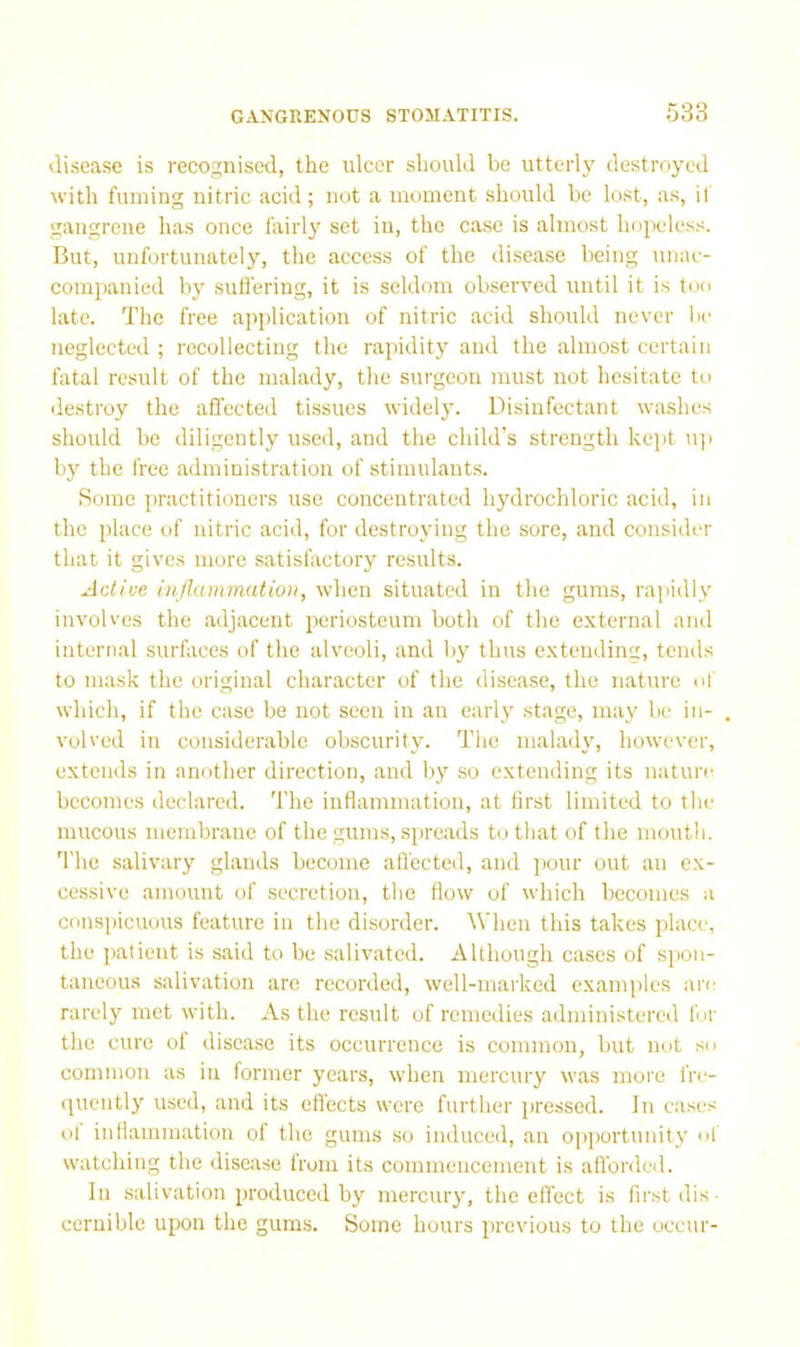 disease is recognised, the ulcer should be utterly destroyed with fuming nitric acid; not a moment should be lost, as, if gangrene has once fairly set in, the case is almost hopeless. But, unfortunately, the access of the disease being unac- companied by suffering, it is seldom observed until it is too late. The free application of nitric acid should never lie neglected ; recollecting the rapidity and the almost certain fatal result of the malady, the surgeon must not hesitate to destroy the affected tissues widely. Disinfectant washes should be diligently used, and the child's strength kept u]i by the free administration of stimulants. Some practitioners use concentrated hydrochloric acid, in the place of nitric acid, for destroying the sore, and consider that it giv'cs more satisfactory results. Active inflammation, when situated in the gums, rajiidly involves the adjacent periosteum both of the external and internal surfaces of the alveoli, and by thus extending, tends to mask the original character of the disease, the nature of which, if the case be not seen in an early stage, may be in- volved in considerable obscurity. The maladv', however, extends in another direction, and by so extending its nature becomes declared. The inflammation, at first limited to the mucous membrane of the gums, spreads to that of the mouth. The salivary glands become alfected, and pour out an ex- cessive amount of secretion, the flow of which becomes a conspicuous feature in the disorder. AVhen this takes place, the patient is said to be salivated. Although cases of sjion- taueous salivation arc recorded, well-marked examples are rarely met with. As the result of remedies administered for the cure oi disease its occurrence is common, but nut so common as in former years, when mercury was moi'o fre- •[uently used, and its effects were further pressed. In cases ol inflammation of the gums so induced, an o[iportunity of watching the disease from its commencement is afforded. Ill salivation produced by mercury, the effect is first dis- cernible upon the gums. Some hours previous to the occur-