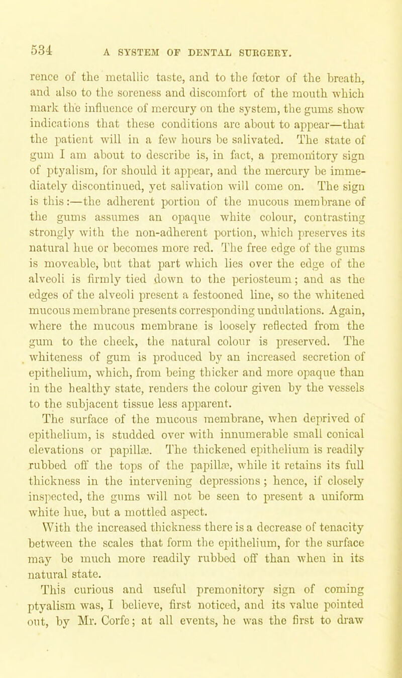 reiice of the metallic taste, and to the fcetor of the breath, and also to the soreness and discomfort of the month which mark the influence of mercury on the system, the gums show indications that these conditions are about to appear—that the patient will in a few hours be salivated. The state of gum I am about to describe is, in fact, a premonitory sign of ptyalism, for should it appear, and the mercury be imme- diately discontinued, yet salivation will come on. The sign is this:—the adherent portion of the mucous membrane of the gums assumes an opaque white colour, contrasting strongly with the non-adherent portion, whicli preserves its natural hue or becomes more red. fl’he free edge of the gums is moveable, but that part which lies over the edge of the alveoli is firmly tied down to the periosteum; and as the edges of the alveoli present a festooned line, so the whitened mucous membrane preseirts corresponding undulations. Again, where the mucous membrane is loosely reflected from the gum to the cheek, the natural colour is preserved. The whiteness of gum is produced by an increased secretion of epithelium, which, from being thicker and more opaque than in the healthy state, renders the colour given by the vessels to the subjacent tissue less apparent. The surface of the mucous membrane, when deprived of epithelium, is studded over with innumerable small conical elevations or papillaj. fl'he thickened epithelium is readily rubbed ofi' the tops of the papilla?, while it retains its full thickness in the intervening depressions; hence, if closely inspected, the gums will not be seen to present a uniform white hue, but a mottled aspect. With the increased thickness there is a decrease of tenacity between the scales that form the epithelium, for the surface may be much more readily rubbed off than when in its natural state. This curious and useful premonitory sign of coming ptyalism was, I believe, first noticed, and its value pointed out, by Mr. Corfe; at all events, he was the first to draw