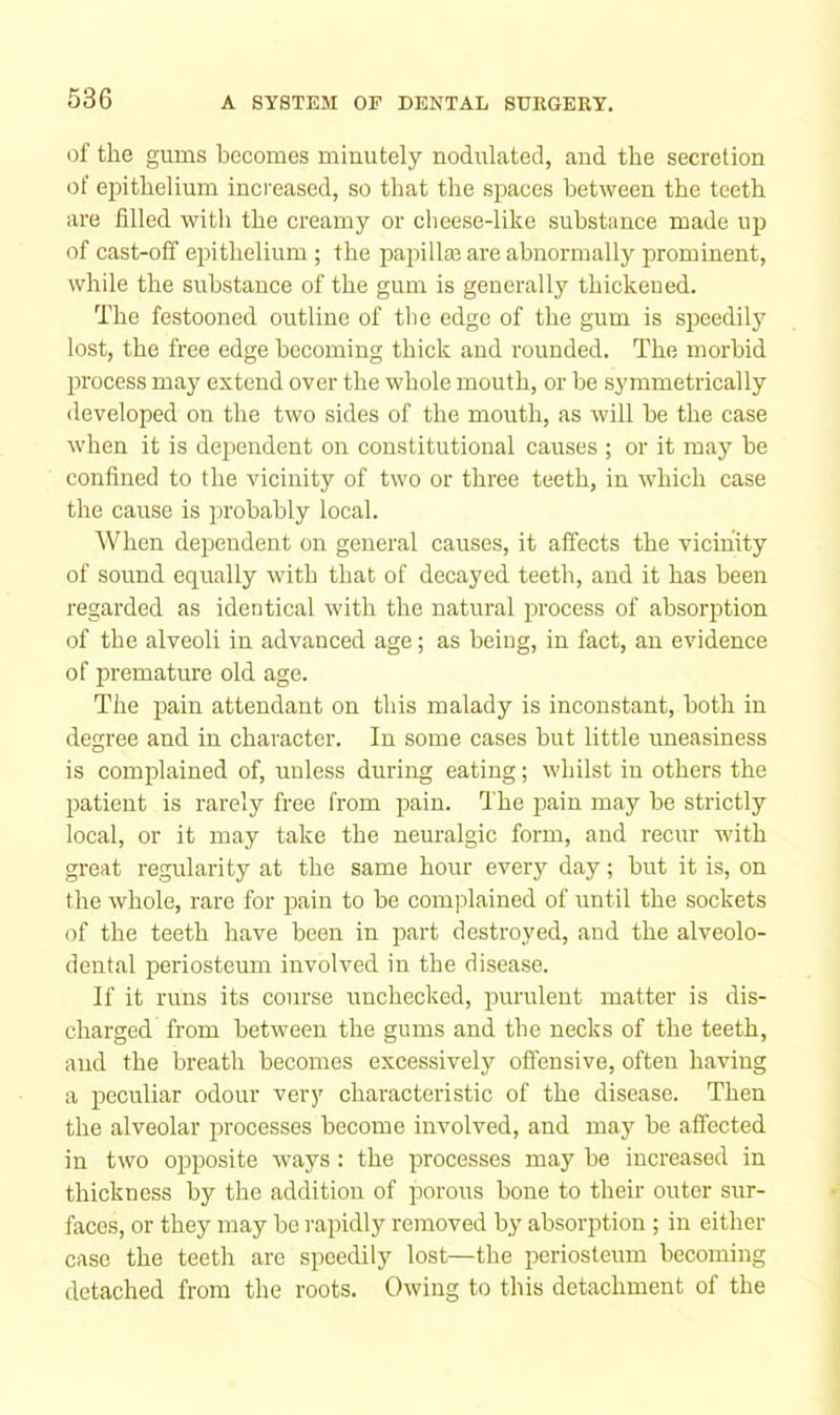 of the gums becomes minutely nodulated, and the secretion of epithelium increased, so that the sjjaces between the teeth are filled witli the creamy or cheese-like substance made up of cast-off epithelium; the papillar are abnormally prominent, while the substance of the gum is generally thickened. The festooned outline of tlie edge of the gum is speedily lost, the free edge becoming thick and rounded. The morbid process may extend over the whole mouth, or be symmetrically developed on the two sides of the mouth, as will he the case when it is dependent on constitutional causes ; or it may be confined to the vicinity of two or three teeth, in which case the cause is probably local. When dependent on general causes, it affects the vicinity of sound equally with that of decayed teeth, and it has been regarded as identical with the natural process of absorption of the alveoli in advanced age; as being, in fact, an evidence of premature old age. The ijain attendant on this malady is inconstant, both in degree and in character. In some cases hut little uneasiness is complained of, unless during eating; whilst in others the patient is rarely free from pain, fi'he pain may be strictly local, or it may take the neuralgic form, and recur with great re.gularity at the same hour every day; hut it is, on the whole, rare for pain to be coinjilained of until the sockets of the teeth have been in part destroyed, and the alveolo- dental periosteum involved in the disease. If it runs its course unchecked, purulent matter is dis- charged from between the gums and the necks of the teeth, and the breath becomes excessively offensive, often having a peculiar odour very characteristic of the disease. Then the alveolar processes become involved, and may he affected in two opposite ways: the processes may he increased in thickness by the addition of porous hone to their outer sur- faces, or they may he rapidly removed by absorption ; in either case the teeth are speedily lost—the periosteum becoming detached from the roots. Owing to this detachment of the