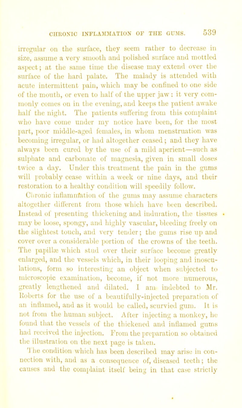 irrcp;iilar on the surfoce, they seem rather to decrease in size, assume a very smooth and polished surface and mottled as2>ect; at the same time the disease may extend over the surface of the hard palate. The malady is attended with acute intermittent ]iain, which may be confined to one side of the mouth, or even to half of the upper jaw : it very com- monly comes on in the evening, and keej)S the patient awake half the night. The patients sufl'ering from this complaint who have come under my notice have been, for tlie most (tart, poor middle-aged females, in whom menstruation was becoming irregular, or had altogether ceased; .and they have alw.ays been cured by the use of a mild aperient—such as suli)hate and carbonate of magnesia, given in small doses twice a day. Under this treatment the jiain in the gums will probably cease within a week or nine days, and their restoration to a healthy condition will si)eedily follow. Clironic inflamnfation of the gums may assume characters altogether dilfereut from those which have been described. Instead of presenting thickening and induration, the tissues • may be loose, siiongy, and highly v.ascular, bleeding freely on the slightest touch, and very tender; the gums rise up and cover over a considerable portion of the crowns of the teeth. The pai)ilhe which stud over their surface become greatly enlarged, and the vessels which, in their loojiing and inoscu- lations, form so interesting an object when subjected tr> microscoihc examination, become, if not more numerous, greatly lengthened and dilated. 1 am indebted to Mr. Roberts for the use of a beautifully-injected i)rei>aration of an inllamed, and as it would be called, scurvied gum. It is not from the human subject. After injecting a monkey, he found that the vessels of the thickened and inflamed gums had received the injection. From the prei)aratiou so obtained the illustration on the next page is taken. '1 he condition which has been described may arise in con- nection with, and as a consequence of, diseased teeth; the causes and the coiii[jlaiut itself being in that case strictly