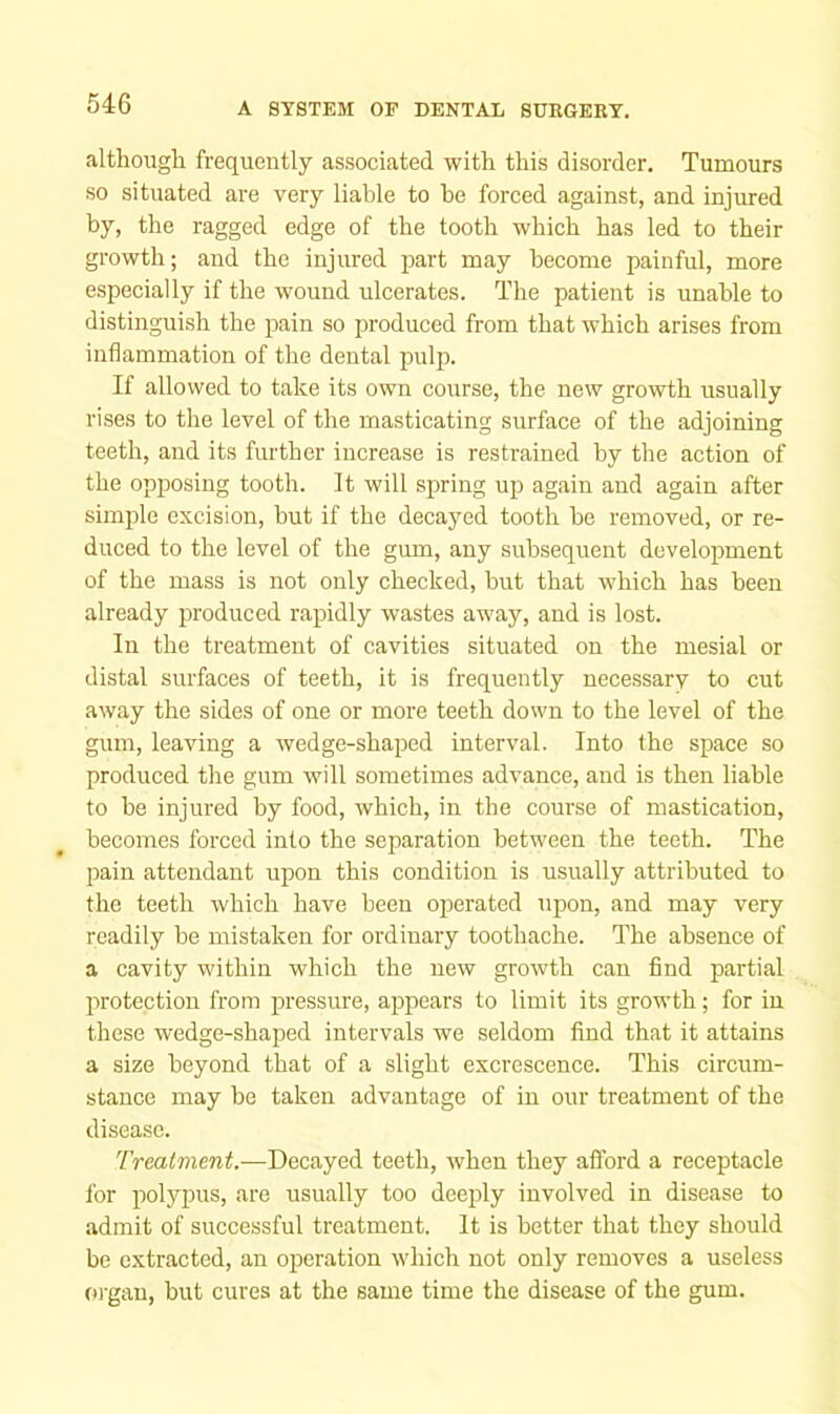 although frequently associated with this disorder. Tumours so situated are very liable to be forced against, and injured by, the ragged edge of the tooth which has led to their growth; and the injured part may become painful, more especially if the wound ulcerates. The patient is unable to distinguish the pain so produced from that which arises from inflammation of the dental pulp. If allowed to take its own course, the new growth usually rises to the level of the masticating surface of the adjoining teeth, and its further increase is restrained by the action of the opposing tooth. It will spring up again and again after simple excision, but if the decayed tooth be removed, or re- duced to the level of the gum, any subsequent develoimient of the mass is not only checked, but that which has been already produced rapidly wastes away, and is lost. In the treatment of cavities situated on the mesial or distal surfaces of teeth, it is frequently necessary to cut away the sides of one or more teeth down to the level of the gum, leaving a wedge-shaped interval. Into the space so produced the gum will sometimes advance, and is then liable to be injured by food, which, in the course of mastication, becomes forced into the separation between the teeth. The pain attendant upon this condition is usually attributed to the teeth which have been operated upon, and may very readily be mistaken for ordinary toothache. The absence of a cavity within which the new growth can find partial protection from pressure, ajjpears to limit its growdli; for in these wedge-shaped intervals we seldom find that it attains a size beyond that of a slight excrescence. This circum- stance may be taken advantage of in our treatment of the disease. Treatment.—Decayed teeth, when they afford a receptacle for polypus, are usually too deeply involved in disease to admit of successful treatment. It is better that they should be extracted, an operation which not only removes a useless m gau, but cures at the same time the disease of the gum.