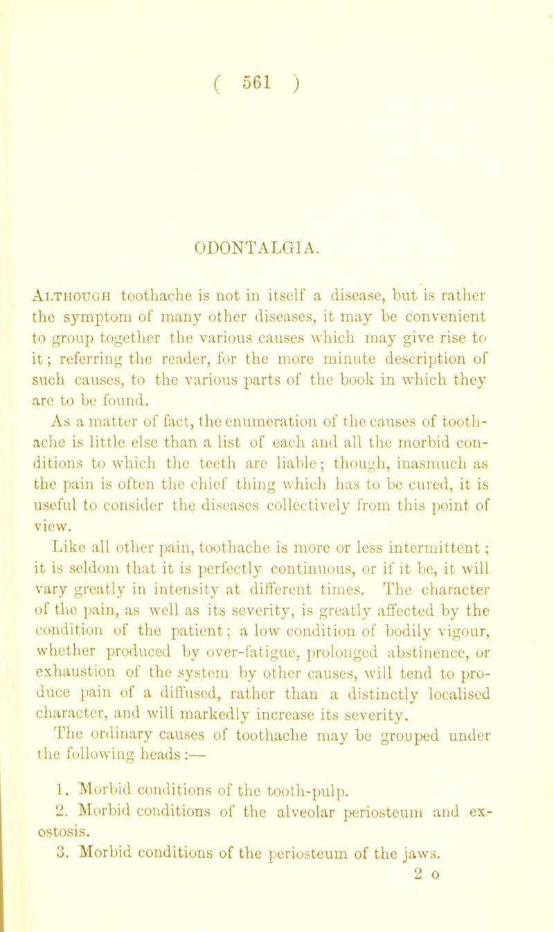 ODONTALGIA. Although toothache is not in itself a disease, but is rather the symptom of many other diseases, it may be convenient to group together the various causes which may give rise to it; referring the reader, for the more minute description of such causes, to the various parts of the book in which they arc to be found. As a matter of fact, the enumeration of the causes of tooth- ache is little else than a list of each and all the morbid con- ditions to which the teeth are liable; though, inasmuch as the pain is often the chief thing which has to be cured, it is u.seful to consider the diseases collectively from this point of view. Like all other pain, toothache is more or less intermittent; it is .seldom that it is perfectly continuous, or if it be, it will vary greatly in intensity at different times. The character of the pain, as well as its severity, is greatly affected by the condition of the patient; a low condition of bodily vigour, whether produced by over-fatigue, j)rolonged abstinence, or exhaustion of the system by other causes, will tend to ]>ro- duce jjain of a diffused, rather than a distinctly localised character, and will markedly increase its severity. The ordinary causes of toothache may be grouped under t he following heads:— 1. Morbid conditions of the tooth-pulp. 2. Morbid conditions of the alveolar periosteum and ex- ostosis. 3. Morbid conditions of the periosteum of the jaws. 2 o