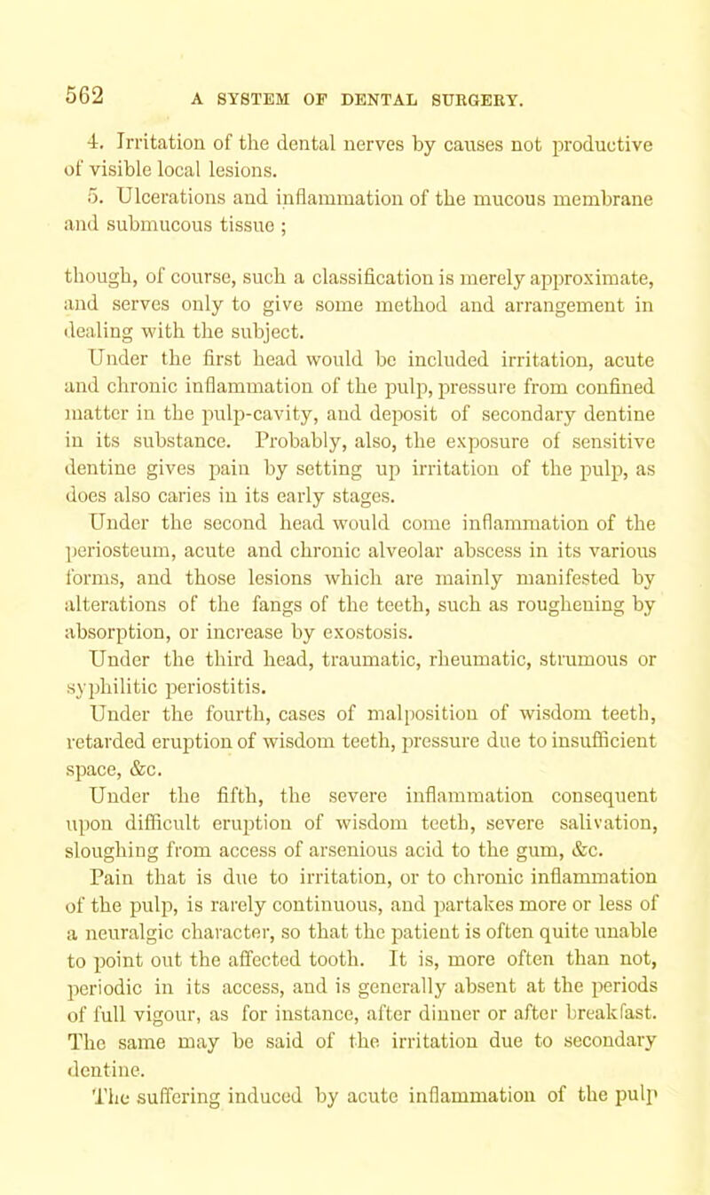 4. Irritation of the dental nerves by causes not productive of visible local lesions. 5. Ulcerations and inflammation of the mucous membrane and submucous tissue; though, of course, such a classification is merely approximate, and serves only to give some method and arrangement in dealing with the subject. Under the first head would be included irritation, acute and chronic inflammation of the pulp, ijressure from confined matter in the pulp-cavity, and deposit of secondary dentine in its substance. Probably, also, the exposure of sensitive dentine gives pain by setting up irritation of the pulp, as does also caries in its early stages. Under the second head would come inflammation of the periosteum, acute and chronic alveolar abscess in its various forms, and those lesions which are mainly manifested by alterations of the fangs of the teeth, such as roughening by absorption, or increase by exostosis. Under the third head, traumatic, rheumatic, strumous or syphilitic periostitis. Under the fourth, cases of malposition of wisdom teeth, retarded eruption of wisdom teeth, jiressure due to insuflicient space, &c. Under the fifth, the severe inflammation consequent upon difficult eruption of wisdom teeth, severe salivation, sloughing from access of arsenious acid to the gum, &c. Pain that is due to irritation, or to chronic inflammation of the pulp, is rarely continuous, and partakes more or less of a neuralgic character, so that the patient is often quite unable to point out the affected tooth. It is, more often than not, periodic in its access, and is generally absent at the periods of full vigour, as for instance, after dinner or after breakfast. The same may be said of the irritation due to secondary dentine. The suffering induced by acute inflammation of the pulp