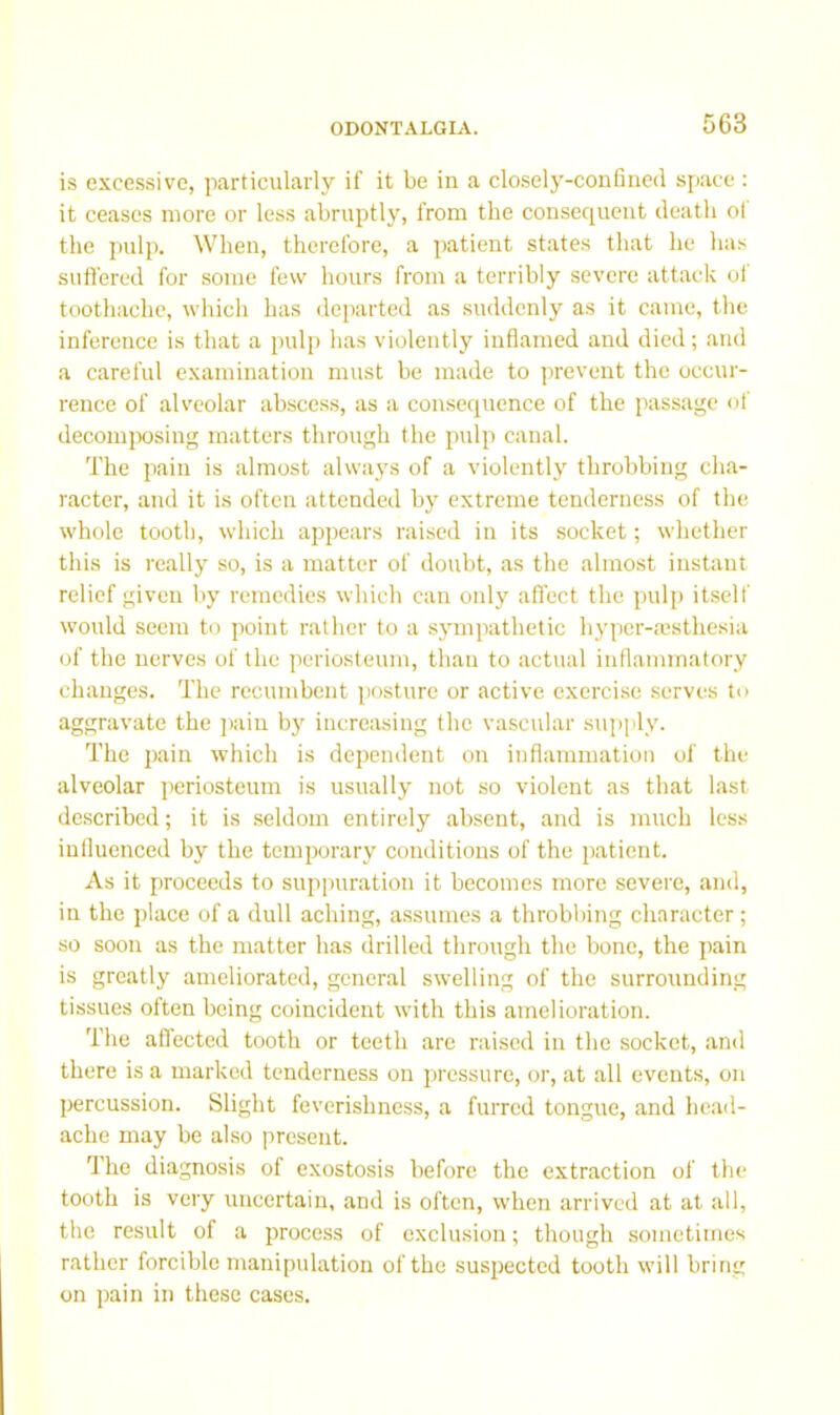 is excessive, particularly if it be in a closely-confined space; it ceases more or less abruptly, from tbe consequent death ol the pulp. When, therefore, a patient states that he has suffered for some few hours from a terribly severe attack of toothache, which has departed as suddenly as it came, the inference is that a pulp has violently inflamed and died; and a careful examination must be made to prevent the occur- rence of alveolar abscess, as a consequence of the passage of decomjwsing matters through the pulp canal. The pain is almost always of a violently throbbing cha- racter, and it is often attended by extreme tenderness of the whole tooth, which appears raised in its socket; whether this is really so, is a matter of doubt, as the almost instant relief given by remedies which can only affect the pulp itself would seem to point rather to a sympathetic hyper-aisthesia of the nerves of the periosteum, than to actual inflammatory changes. The recumbent posture or active exercise serves to aggravate the ])ain by increasing the vascular supply. The pain which is dependent on inflammation of the alveolar periosteum is usually not so violent as that last described; it is .seldom entirely absent, and is much less influenced by the temporary conditions of the patient. As it proceeds to suppuration it becomes more severe, and, in the place of a dull aching, assumes a throbbing character; so soon as the matter has drilled through the bone, the pain is greatly ameliorated, general swelling of the surrounding tissues often being coincident with this amelioration. The aflected tooth or teeth arc raised in the socket, and there is a marked tenderness on pressure, or, at all events, on percussion. Slight feverishness, a furred tongue, and head- ache may be also present. The diagnosis of exostosis before the extraction of the tooth is very uncertain, and is often, when arrived at at all, the re.sult of a process of exclusion; though sometimes rather forcible manipulation of the suspected tooth will bring on pain in these cases.