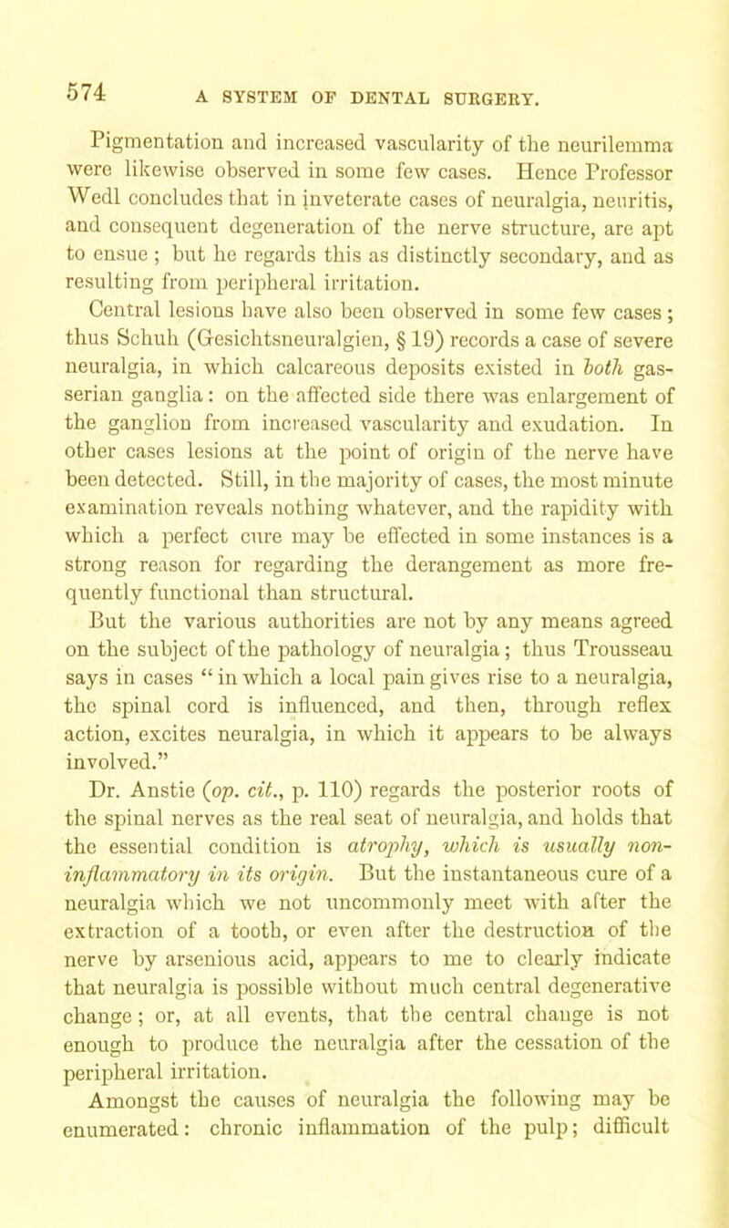 Pigmentation and increased vascularity of the neurilemma were likewise observed in some few cases. Hence Professor Wedl concludes that in inveterate cases of neuralgia, neuritis, and consequent degeneration of the nerve structure, are apt to ensue ; but he regards this as distinctly secondary, and as resulting from peripheral irritation. Central lesions have also been observed in some few cases; thus Schuh (Gesichtsneuralgien, § 19) records a case of severe neuralgia, in which calcareous deposits e.xisted in hath gas- serian ganglia: on the affected side there was enlargement of the ganglion from increased vascularity and exudation. In other cases lesions at the jjoint of origin of the nerve have been detected. Still, in the majority of cases, the most minute examination reveals nothing whatever, and the rapidity with which a perfect cure may be effected in some instances is a strong reason for regarding the derangement as more fre- quently functional than structural. But the various authorities are not by any means agreed on the subject of the pathology of neuralgia; thus Trousseau says in cases “ in which a local pain gives rise to a neuralgia, the spinal cord is influenced, and then, through reflex action, excites neuralgia, in which it appears to be always involved.” Dr. Anstie (pp. cit., p. 110) regards the posterior roots of the spinal nerves as the real seat of neuralgia, and holds that the essential condition is atrophy, which is usually non- inflammatory in its origin. But the instantaneous cure of a neuralgia which we not uncommonly meet with after the extraction of a tooth, or even after the destructioa of the nerve by arsenious acid, appears to me to clearly indicate that neuralgia is possible without much central degenerative change; or, at all events, that the central change is not enough to produce the neuralgia after the cessation of the peripheral irritation. Amongst the causes of neuralgia the following may be enumerated: chronic inflammation of the pulp; difficult