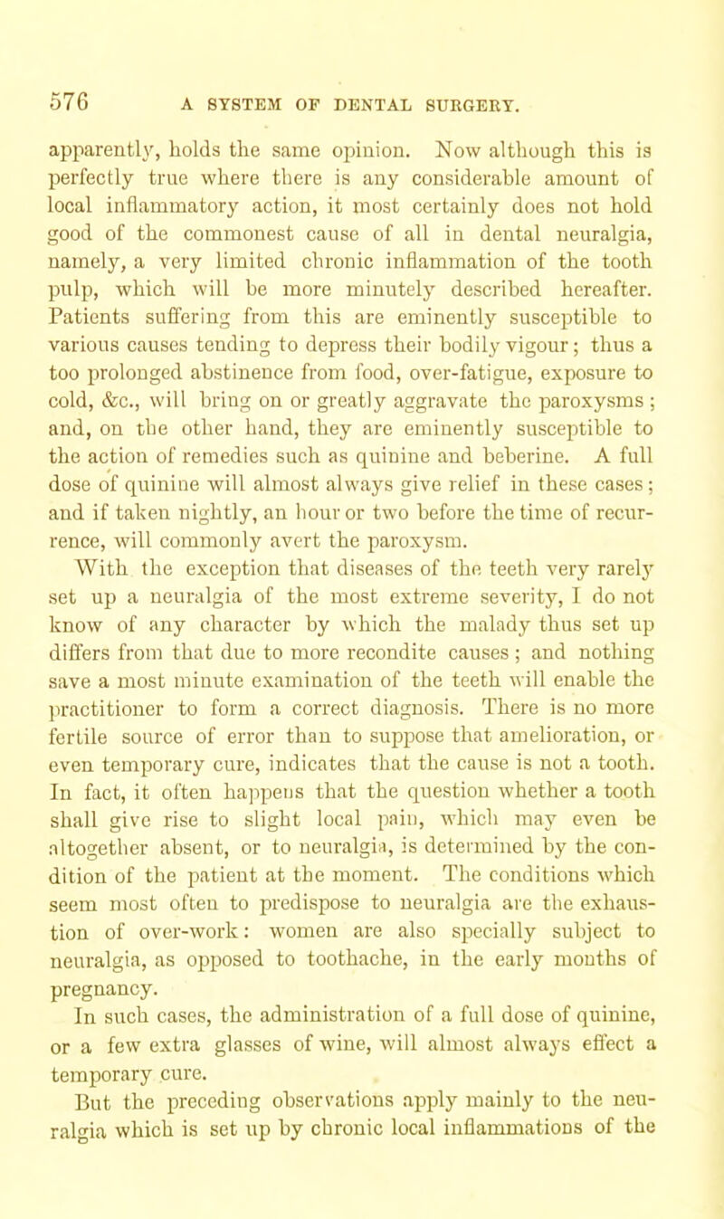 apparently, holds the same opinion. Now although this is perfectly true where there is any considerable amount of local inflammatory action, it most certainly does not hold good of the commonest cause of all in dental neuralgia, namely, a very limited chronic inflammation of the tooth pulp, which will be more minutely described hereafter. Patients suffering from this are eminently susceptible to various causes tending to depress their bodily vigour; thus a too prolonged abstinence from food, over-fatigue, exposure to cold, &c., will bring on or greatly aggravate the paroxysms ; and, on the other hand, they are eminently susceptible to the action of remedies such as quinine and heberine. A full dose of quinine will almost always give relief in these cases; and if taken nightly, an hour or two before the time of recur- rence, will commonly avert the paroxysm. With the exception that diseases of the teeth very rarelj^ set up a neuralgia of the most extreme severity, I do not know of any character by which the malady thus set up differs from that due to more recondite causes ; and nothing save a most minute examination of the teeth will enable the practitioner to form a correct diagnosis. There is no more fertile source of error than to suppose that amelioration, or even temporary cure, indicates that the cause is not a tooth. In fact, it often happens that the question whether a tooth shall give rise to slight local pain, -which may even be altogether absent, or to neuralgia, is determined by the con- dition of the patient at the moment. The conditions which seem most often to predispose to neuralgia are the exhaus- tion of over-work; women are also specially subject to neuralgia, as ojaposed to toothache, in the early mouths of pregnancy. In such cases, the administration of a full dose of quinine, or a few extra glasses of wine, will almost always effect a temporary cure. But the preceding observations apply mainly to the neu- ralgia which is set up by chronic local inflammations of the