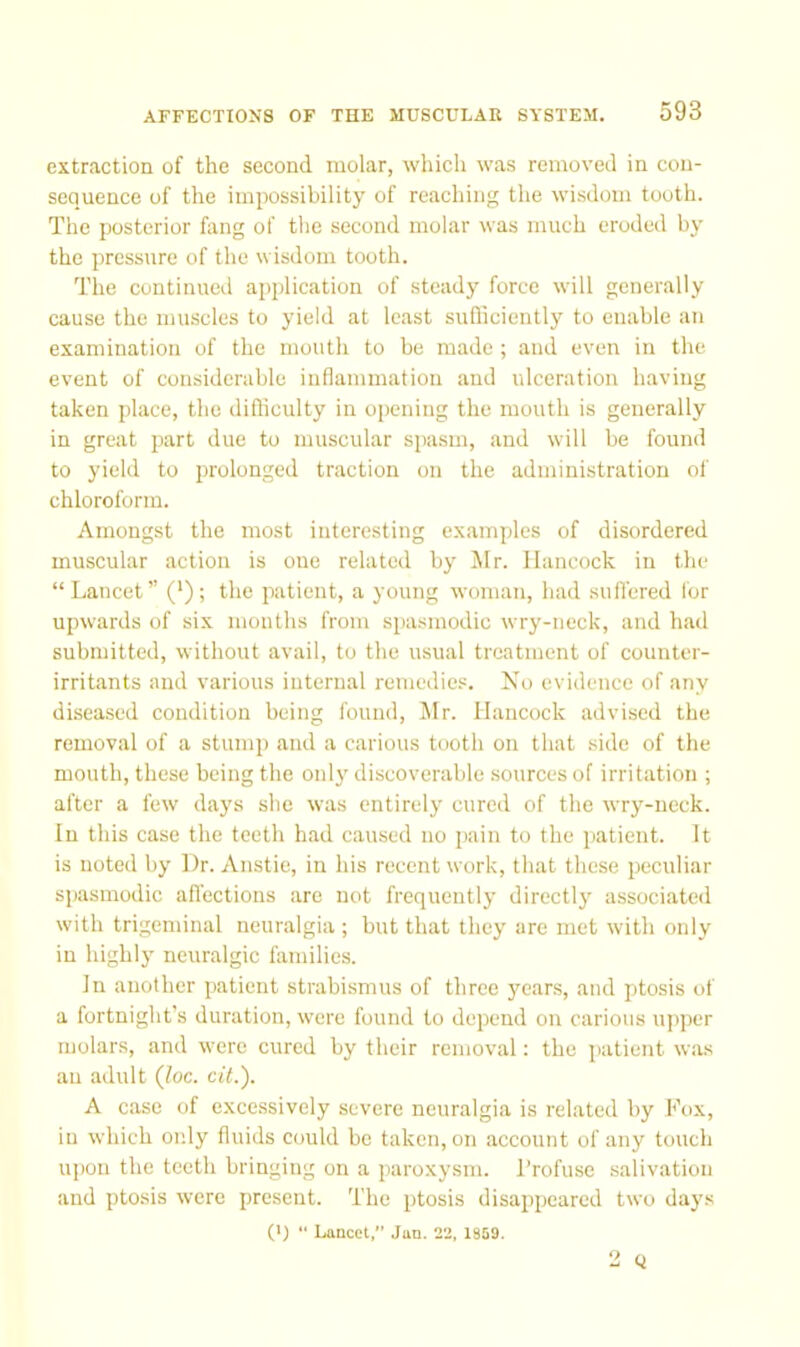 extraction of the second molar, which was removed in con- sequence of the impossibility of reaching the wisdom tooth. The posterior hvng of the second molar was much eroded by the pressure of the wisdom tooth. The continued application of steady force will generally cause the muscles to yield at least sufliciently to enable an examination of the mouth to be made ; and even in the event of considerable inflammation and ulceration having taken place, the difficulty in opening the mouth is generally in great part due to muscular spasm, and will be found to yield to prolonged traction on the administration of chloroform. Amongst the most interesting examples of disordered muscular action is one related by Jlr. Hancock in the “ Lancet” (‘) ; the patient, a young woman, had suflered I'or upwards of six months from spa.smodic wry-neck, and had submitted, without avail, to the usual treatment of counter- irritants and various internal remedies. No evidence of any diseased condition being found, Mr. Hancock advised the removal of a stump and a carious tooth on that side of the mouth, these being the onl}' discoverable .sources of irritation ; after a few days she was entirely cured of the wry-neek. In this case the teeth had caused no j>ain to the j)atient. It is noted by Dr. Anstie, in his recent work, that these peculiar spasmodic afiections arc not frequently directly associated with trigeminal neuralgia; but that they are met with only in highly neuralgic families. In another patient strabismus of three years, and ptosis of a fortnight’s duration, were found to depend on carious upper molars, and were cured by their removal: the patient was an adult (Joe. cit.). A case of excessively severe neuralgia is related by Fox, in which only fluids could be taken, on account of any touch upon the teeth bringing on a paroxysm. I’rofuse salivation and ptosis were present. The ptosis disappeared two days (') •' Lancet,” Jan. 22, 1909. 2 Q