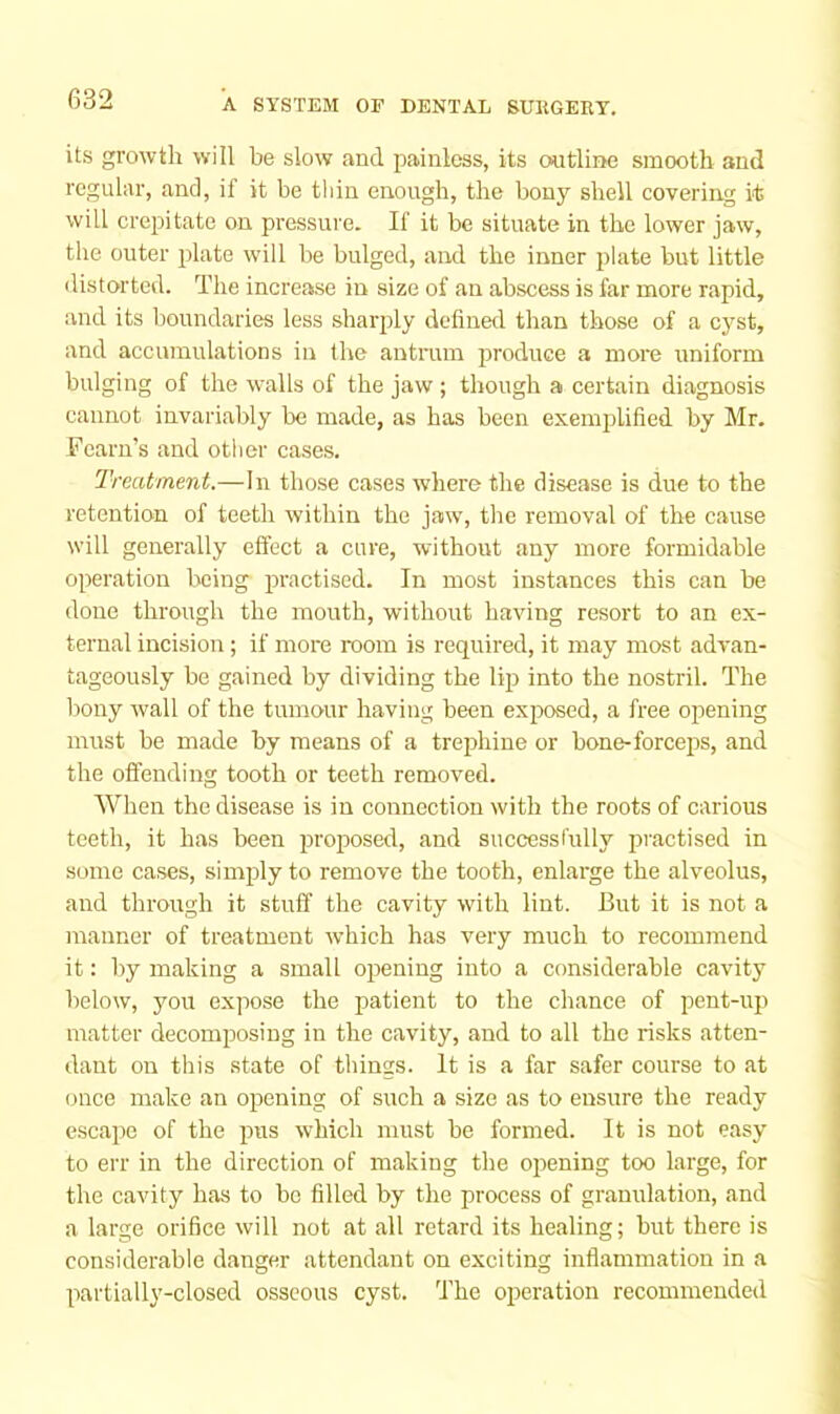its growth will be slow and painless, its outline smooth and regular, and, if it be thin enough, the bony shell covering it will crejiitate on pressure. If it be situate in the lower jaw, the outer plate will be bulged, and the inner plate but little ilistorted. The increase in size of an abscess is far more rapid, and its boundaries less sharply defined than those of a cyst, and accumulations in the antrum jDroduce a more uniform bulging of the walls of the jaw; though a certain diagnosis cannot invariably be made, as has been exempilified by Mr. Fearu’s and other cases. Treatment.—In those cases where the disease is due to the retention of teeth within the jaw, the removal of the cause will generally effect a cure, without any more formidable operation being prractised. In most instances this can be done through the mouth, without having resort to an ex- ternal incision; if more room is required, it may most advan- tageously be gained by dividing the lip into the nostril. The bony wall of the tumour having been exprosed, a free opening must be made by means of a trephine or bone-forceprs, and the offending tooth or teeth removed. When the disease is in connection with the roots of carious teeth, it has been prroposed, and successlully practised in some cases, simpdy to remove the tooth, enlarge the alveolus, and through it stuff the cavity with lint. But it is not a manner of treatment which has very much to recommend it: by making a small opjening into a considerable cavity below, you expose the patient to the chance of pent-up matter decomposing in the cavity, and to all the risks atten- dant on this state of things. It is a far safer course to at (jiice make an opening of such a size as to ensure the ready escape of the pjus which must be formed. It is not easy to err in the direction of making the ojiening too large, for the cavity has to be filled by the process of granulation, and a large orifice will not at all retard its healing; but there is considerable danger attendant on exciting inflammation in a partially-closed osseous cyst. The operation recommended