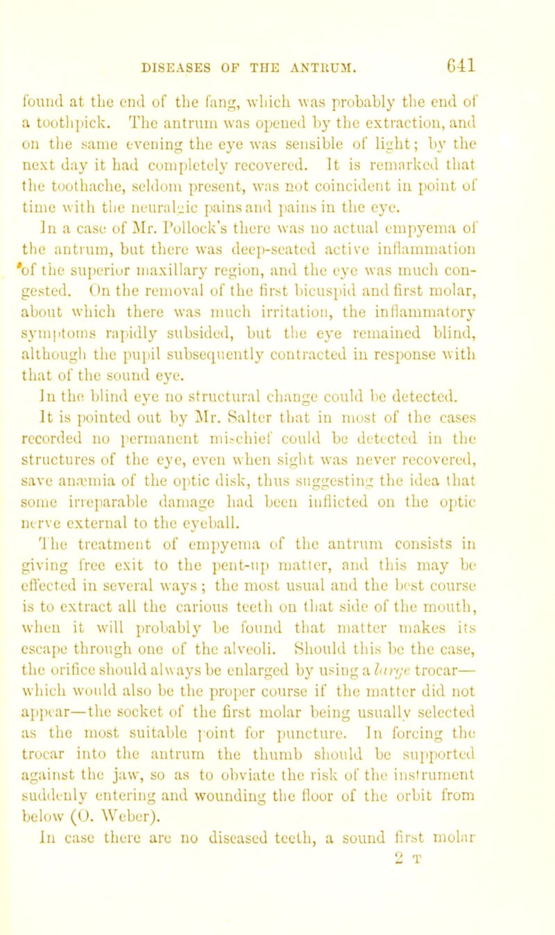 found at the end of the fang, which was probably the end of a toothjiick. The antrum was opened by the extraction, and on the same evening the eye was sensible of light; by the next day it had completely recovered. It is remarked that the toothache, seldom present, was not coincident in point of time with the neuraleic pains and pains in the eye. In a case of Jlr. Pollock’s there was no actual empyema ol' the antrum, but there was deep-seated active inflammation 'of the superior maxillary region, and the eye was much con- gested. On the removal of the first bicuspid and first molar, about which there was much irritation, the inflammator}' sym|itotns rapidly subsided, but the eye remained blind, although the pupil subsequently contracted in response with that of the sound eye. In the blind eye no structural change could be detected. It is pointed out by l\Ir. Salter that in most of the cases recorded no permanent mischief could be detected in the structures of the eye, even when sight was never recovered, save ana}inia of the optic disk, thus suggesting the idea that some irreparable damage had been inflicted on the optic nerve external to the eyeball. d'he treatment of empyema of the antrum consists in giving free exit to the pent-up matter, and this may be efl'ected in several ways; the most usual and the best course is to extract all the carious teeth on that side of the mouth, when it will probably be found that matter makes its escape through one of the alveoli. Should this be the case, the orifice should always be enlarged by using a lnr(jc trocar— which would also be the proper course if the matter did not appear—the socket of the first molar being usually selected as the most suitable joint for puncture. In forcing the trocar into the antrum the thumb should bo supported against the jaw, so as to obviate the risk of the instrument suddenly entering and wounding the floor of the orbit from below (0. Weber). In case there are no diseased teeth, a sound first molar