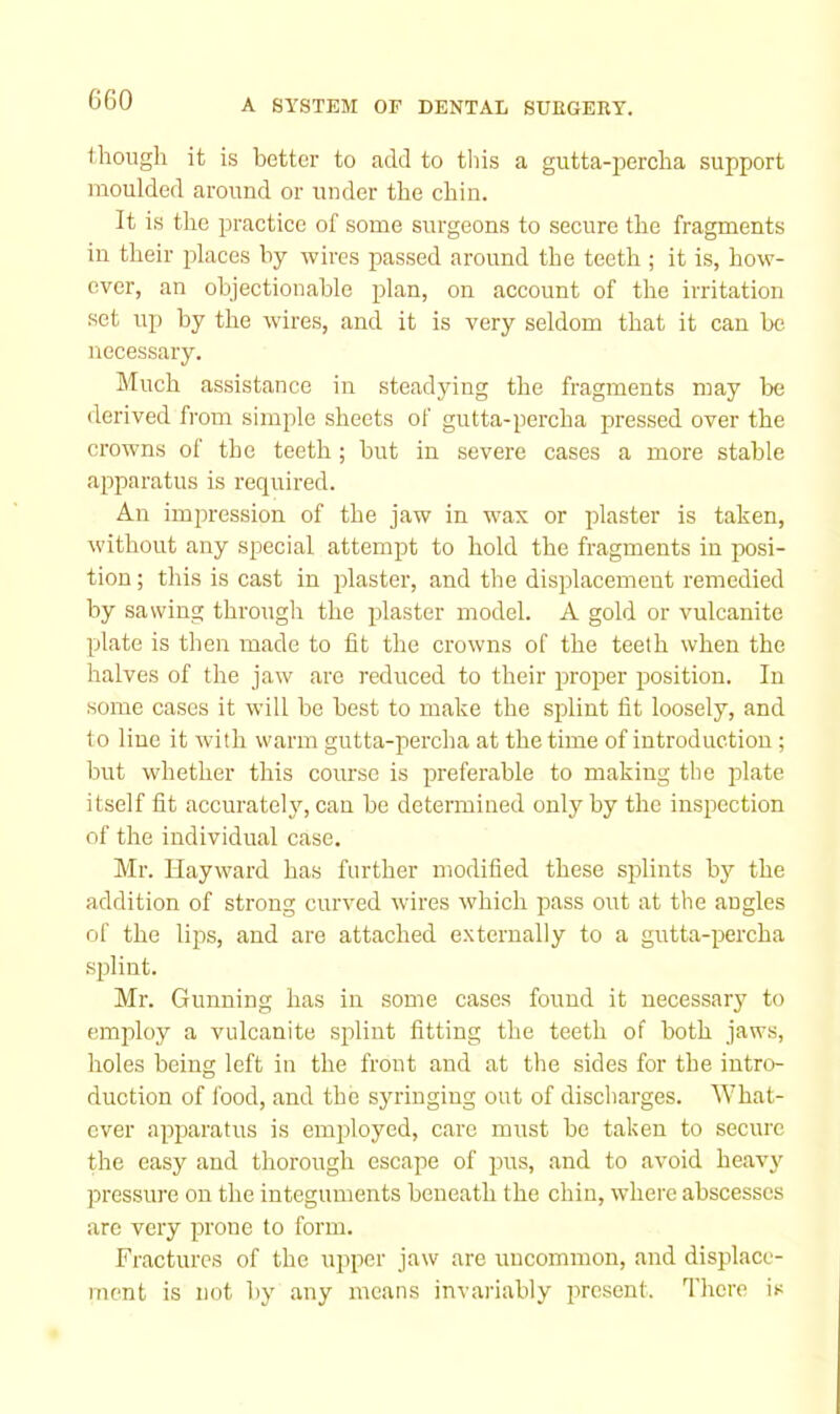 though it is better to add to tliis a gutta-jjercha support moulded around or under the chin. It is the practice of some surgeons to secure the fragments in their idaces hy wires passed around the teeth ; it is, how- ever, an ohjectionable plan, on account of the irritation set uj) by the wires, and it is very seldom that it can be necessary. Much assistance in steadying the fragments may be derived from simple sheets of gutta-percha pressed over the crowns of the teeth; but in severe cases a more stable ai^paratus is required. An impression of the jaw in wax or plaster is taken, without any special attempt to hold the fragments in posi- tion ; this is cast in plaster, and the displacement remedied by sawing through the plaster model. A gold or vulcanite plate is then made to lit the crowns of the teeth when the halves of the jaw are reduced to their proper position. In some cases it will be best to make the splint fit loosely, and to line it with warm gutta-percha at the time of introduction ; but whether this course is preferable to making the plate itself fit accurateljq can be determined only by the inspection of the individual case. Mr. Hayward has further modified these splints by the addition of strong curved wires which pass out at the angles of the lips, and are attached externally to a gutta-percha splint. Mr. Gunning has in some cases found it necessary to employ a vulcanite splint fitting the teeth of both jaws, holes being left in the front and at the sides for the intro- duction of food, and the syringing out of discharges. What- ever apparatus is employed, care must be taken to secure the easy and thorough escape of pus, and to avoid heavy pressure on the integuments beneath the chin, where abscesses are very prone to form. Fractures of the upper jaw are uncommon, and displace- ment is not by any means invariably iircsent. There is