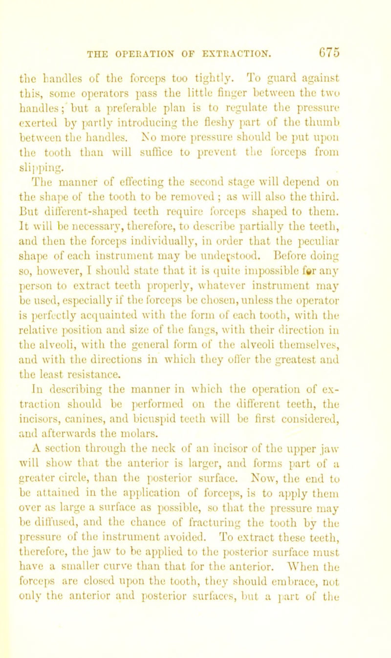 tlic bandies of the forceps too tightly. To guard against this, some operators pass the little finger between the two handles; hut a preferable plan is to regulate the pressure exerted by partly introducing the fieshy part of the thumb between the handles. No more pressure should bo put upon the tooth than will suffice to prevent the forceps from slipping. The manner of effecting the second stage will depend on the sha])e of the tooth to be removed ; as will also the third. But diifcrent-shaped teeth require forceps shaped to them. It will be necessary, therefore, to describe partially the teeth, and then the forceps individually, in order that the peculiar shape of each instrument may be understood. Before doing so, however, I should state that it is (luite impossible fsr any person to extract teeth properly, whatever instrument may be used, especially if the forceps be chosen, unless the operator is ])erfectly acquainted with the form of each tooth, with the relative position and size of the fangs, with their direction in the alveoli, with the general form of the alveoli themselves, and with the directions in which they offer the greatest and the least resistance. In describing the manner in which the operation of ex- traction should bo performed on the diflerent teeth, the incisors, canines, and bicuspid teeth will be first considered, and afterwards the molars. A section through the neck of an incisor of the upper jaw will show that the anterior is larger, and forms part of a greater circle, than the posterior surface. Now, the end to he attained in the application of forceps, is to apply them over as large a surface as pos.sible, .so that the pressure may be diffused, and the chance of fracturing the tooth by the pressure of the instrument avoided. To extract these teeth, therefore, the jaw to be applied to the posterior surface must have a smaller curve than that for the anterior. When the forceps are closed iqwn the tooth, they should embrace, not only the anterior and posterior surfaces, but a j^art of tlie